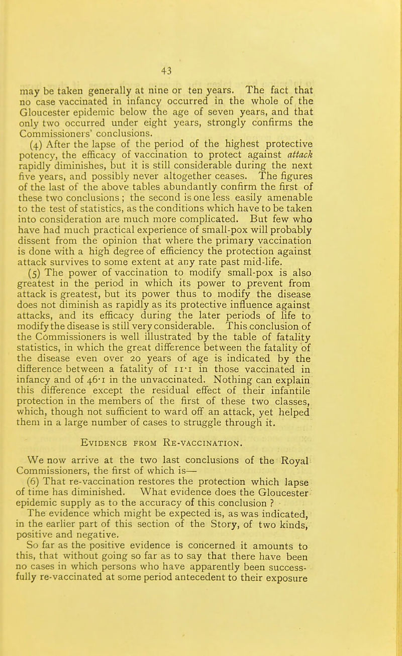 may be taken generally at nine or ten years. The fact that no case vaccinated in infancy occurred in the whole of the Gloucester epidemic below the age of seven years, and that only two occurred under eight years, strongly confirms the Commissioners' conclusions. (4) After the lapse of the period of the highest protective potency, the efficacy of vaccination to protect against attack rapidly diminishes, but it is still considerable during the next five years, and possibly never altogether ceases. The figures of the last of the above tables abundantly confirm the first of these two conclusions ; the second is one less easily amenable to the test of statistics, as the conditions which have to be taken into consideration are much more complicated. But few who have had much practical experience of small-pox will probably dissent from the opinion that where the primary vaccination is done wth a high degree of efficiency the protection against attack survives to some extent at any rate past mid-life. (5) The power of vaccination to modify small-pox is also greatest in the period in which its power to prevent from attack is greatest, but its power thus to modify the disease does not diminish as rapidly as its protective influence against attacks, and its efficacy during the later periods of life to modify the disease is still very considerable. This conclusion of the Commissioners is well illustrated by the table of fatality statistics, in which the great difference between the fatality of the disease even over 20 years of age is indicated by the difference between a fatality of ii-i in those vaccinated in infancy and of 46*1 in the unvaccinated. Nothing can explain this difference except the residual effect of their infantile protection in the members of the first of these two classes, which, though not sufficient to ward oif an attack, yet helped them in a large number of cases to struggle through it. Evidence from Re-vaccination. We now arrive at the two last conclusions of the Royal Commissioners, the first of which is— (6) That re-vaccination restores the protection which lapse of time has diminished. What evidence does the Gloucester epidemic supply as to the accuracy of this conclusion ? The evidence which might be expected is, as was indicated, in the earlier part of this section of the Story, of two kinds, positive and negative. So far as the positive evidence is concerned it amounts to this, that without going so far as to say that there have been no cases in which persons who have apparently been success- fully re-vaccinated at some period antecedent to their exposure