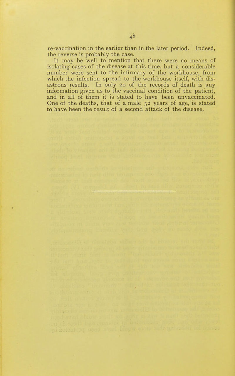 4S re-vaccination in the earlier than in the later period. Indeed, the reverse is probably the case. It may be well to mention that there were no means of isolating cases of the disease at this time, but a considerable number were sent to the infirmary of the workhouse, from which the infection spread to the workhouse itself, with dis- astrous results. In only 20 of the records of death is any information given as to the vaccinal condition of the patient, and in all of them it is stated to have been unvaccinated. One of the deaths, that of a male 32 years of age, is stated to have been the result of a second attack of the disease.