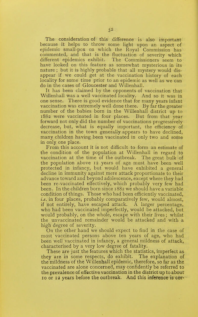 The consideration of this difference is also important because it helps to throw some light upon an aspect of epidemic small-pox on which the Royal Commission has commented, and that is the fluctuation of severity which different epidemics exhibit. The Commissioners seem to have looked on this feature as somewhat mysterious in its nature ; but it is highly probable that all mystery would dis- appear if we could get at the vaccination history of each locality for some time prior to an epidemic as well as we can do in the cases of Gloucester and Willenhall. It has been claimed by the opponents of vaccination that Willenhall was a well vaccinated locality. And so it was in one sense. There is good evidence that for many years infant vaccination was extremely well done there. By far the greater number of the babies born in the Willenhall district up to 1882 were vaccinated in four places. But from that year forward not only did the number of vaccinations progressively decrease, but, what is equally important, the efficiency of vaccination in the town generally appears to have declined, many children having been vaccinated in only two and some in only one place. From this account it is not difficult to form an estimate of the condition of the population at Willenhall in regard to vaccination at the time of the outbreak. The great bulk of the population above 12 years of age must have been well protected in infancy, but would have exhibited a general decline in immunity against mere attack proportionate to their advance toward and beyond adolescence, except where they had been re-vaccinated effectively, which probably very few had been. In the children born since 1882 we should have a variable condition of things. Those who had been efficiently vaccinated, i.e. in four places, probably comparatively few, would almost, if not entirely, have escaped attack. A larger percentage, who had been vaccinated imperfectly, would be attacked, but would probably, on the whole, escape with their lives ; whilst the unvaccinated remainder would be attacked and with a high degree of severity. On the other hand we should expect to find in the case of most vaccinated persons above ten years of age, who had been well vaccinated in infancy, a general mildness of attack, characterised by a very low degree of fatality. These are just the features which the statistics, imperfect as they are in some respects, do exhibit. The explanation of the mildness of the Willenhall epidemic, therefore, so far as the vaccinated are alone concerned, may confidently be referred to the prevalence of effective vaccination in the district up to about 10 or 12 years before the outbreak. And this inference is cor>