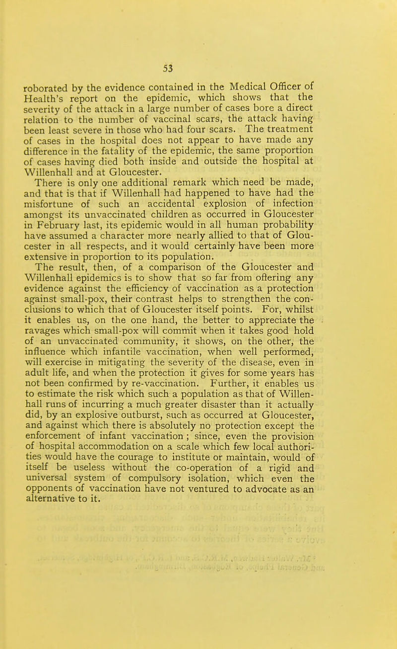 roborated by the evidence contained in the Medical Officer of Health's report on the epidemic, which shows that the severity of the attack in a large number of cases bore a direct relation to the number of vaccinal scars, the attack having been least severe in those who had four scars. The treatment of cases in the hospital does not appear to have made any difference in the fatahty of the epidemic, the same proportion of cases having died both inside and outside the hospital at Willenhall and at Gloucester. There is only one additional remark which need be made, and that is that if Willenhall had happened to have had the misfortune of such an accidental explosion of infection amongst its unvaccinated children as occurred in Gloucester in February last, its epidemic would in all human probability have assumed a character more nearly allied to that of Glou- cester in all respects, and it would certainly have been more extensive in proportion to its population. The result, then, of a comparison of the Gloucester and Willenhall epidemics is to show that so far from offering any evidence against the efficiency of vaccination as a protection against small-pox, their contrast helps to strengthen the con- clusions to which that of Gloucester itself points. For, whilst it enables us, on the one hand, the better to appreciate the ravages which small-pox will commit when it takes good hold of an unvaccinated community, it shows, on the other, the influence which infantile vaccination, when well performed, will exercise in mitigating the severity of the disease, even in adult life, and when the protection it gives for some years has not been confirmed by re-vaccination. Further, it enables us to estimate the risk which such a population as that of Willen- hall runs of incurring a much greater disaster than it actually did, by an explosive outburst, such as occurred at Gloucester, and against which there is absolutely no protection except the enforcement of infant vaccination ; since, even the provision of hospital accommodation on a scale which few local authori- ties wovild have the courage to institute or maintain, would of itself be useless without the co-operation of a rigid and universal system of compulsory isolation, which even the opponents of vaccination have not ventured to advocate as an alternative to it.