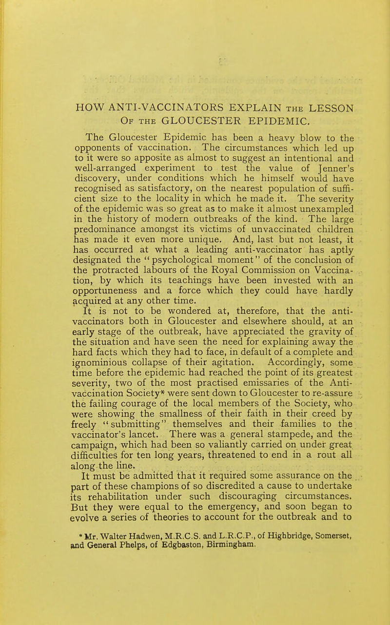 HOW ANTI-VACCINATORS EXPLAIN the LESSON Of the GLOUCESTER EPIDEMIC. The Gloucester Epidemic has been a heavy blow to the opponents of vaccination. The circumstances which led up to it were so apposite as almost to suggest an intentional and well-arranged experiment to test the value of Jenner's discovery, under conditions which he himself would have recognised as satisfactory, on the nearest population of suffi- cient size to the locality in which he made it. The severity of-the epidemic was so great as to make it almost unexampled in the history of modern outbreaks of the kind. The large predominance amongst its victims of unvaccinated children has made it even more unique. And, last but not least, it has occurred at what a leading anti-vaccinator has aptly designated the psychological moment of the conclusion of the protracted labours of the Royal Commission on Vaccina- tion, by which its teachings have been invested with an opportuneness and a force which they could have hardly acquired at any other time. It is not to be wondered at, therefore, that the anti- vaccinators both in Gloucester and elsewhere should, at an early stage of the outbreak, have appreciated the gravity of the situation and have seen the need for explaining away the hard facts which they had to face, in default of a complete and ignominious collapse of their agitation. Accordingly, some time before the epidemic had reached the point of its greatest severity, two of the most practised emissaries of the Anti- vaccination Society* were sent down to Gloucester to re-assure the failing courage of the local members of the Society, who were showing the smallness of their faith in their creed by freely submitting themselves and their families to the vaccinator's lancet. There was a general stampede, and the campaign, which had been so valiantly carried on under great difficulties for ten long years, threatened to end in a rout all along the line. It must be admitted that it required some assurance on the . part of these champions of so discredited a cause to undertake its rehabilitation under such discouraging circumstances. But they were equal to the emergency, and soon began to evolve a series of theories to account for the outbreak and to • Mr. Walter Hadwen, M.R.C.S. and L.R.C.P.. of Highbridge, Somerset, and General Phelps, of Edgbaston, Birmingham.