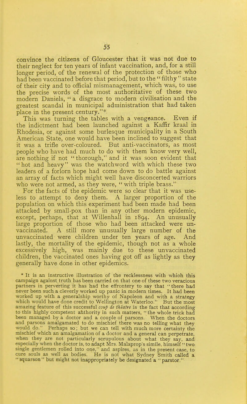 convince the citizens of Gloucester that it was not due to their neglect for ten years of infant vaccination, and, for a still longer period, of the renewal of the protection of those who had been vaccinated before that period, but to the  filthy  state of their city and to official mismanagement, which was, to use the precise words of the most authoritative of these two modern Daniels,  a disgrace to modern civilisation and the greatest scandal in municipal administration that had taken place in the present century.* This was turning the tables with a vengeance. Even if the indictment had been launched against a Kaffir kraal in Rhodesia, or against some burlesque municipality in a South American State, one would have been inclined to suggest that it was a trifle over-coloured. But anti-vaccinators, as most people who have had much to do with them know very well, are nothing if not  thorough, and it was soon evident that hot and heavy was the watchword with which these two leaders of a forlorn hope had come down to do battle against an array of facts which might well have disconcerted warriors who were not armed, as they were,  with triple brass. For the facts of the epidemic were so clear that it was use- less to attempt to deny them. A larger proportion of the population on which this experiment had been made had been attacked by small-pox than in any other modern epidemic, except, perhaps, that at Willenhall in 1894. -^^ unusually large proportion of those who had been attacked were un- vaccinated. A still rtiore unusually large number of the unvaccinated were children under ten years of age. And lastly, the mortality of the epidemic, though not as a whole excessively high, was mainly due to these unvaccinated children, the vaccinated ones having got off as lightly as they generally have done in other epidemics. * It is an instructive illustration of the recklessness with whioh this campaign against truth has been carried on that one of these two veracious partners in perverting it has had the effrontery to say that there had never been such a cleverly worked up panic in modern times. It had been worked up with a generalship worthy of Napoleon and with a strategy which would have done credit to Wellington at Waterloo. But the most amazing feature of this successful coup de theatre is the fact that according to this highly competent authority in such matters,  the whole trick had been managed by a doctor and a couple of parsons. When the doctors and parsons amalgamated to do mischief there was no telling what they would do. Perhaps so; but we can tell with much more certainty the mischief which an amalgamation of a doctor and a general can perpetrate, when they are not particularly scrupulous about what they say, and especially when the doctor is, to adapt Mrs. Malaprop's simile, himself  two single gentlemen rolled into one, and aspires, as in the present case, to cure souls as well as bodies. He is not what Sydney Smith called a squarson but might not inappropriately be designated a  parstor,