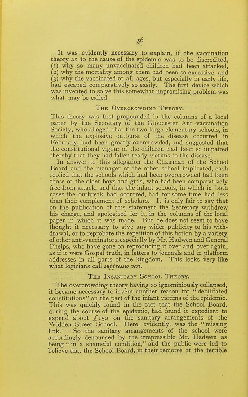 ^6 It was evidently necessary to explain, if the vaccination theory as to the cause of the epidemic was to be discredited, (1) why so many unvaccinated children had been attacked, (2) why the mortality among them had been so excessive, and (3) why the vaccinated of all ages, but especially in early life, had escaped comparatively so easily. The first device which was invented to solve this somewhat unpromising problem was what may be called The Overcrowding Theory. This theory was first propounded in the columns of a local paper by the Secretary of the Gloucester Anti-vaccination Society, who alleged that the two large elementary schools, in which the explosive outburst of the disease occurred in February, had been greatly overcrowded, and suggested that the constitutional vigour of the children had been so impaired thereby that they had fallen ready victims to the disease. In answer to this allegation the Chairman of the School Board and the manager of the other school implicated, each repHed that the schools which had been overcrowded had been those of the older boys and girls, who had been comparatively free from attack, and that the infant schools, in which in both cases the outbreak had occurred, had for some time had less than their complement of scholars. It is only fair to say that on the publication of this statement the Secretary withdrew his charge, and apologised for it, in the columns of the local paper in which it was made. But he does not seem to have thought it necessary to give any wider publicity to his with- drawal, or to reprobate the repetition of this fiction by a variety of other anti-vaccinators, especially by Mr. Hadwen and General Phelps, who have gone on reproducing it over and over again, as if it were Gospel truth, in letters to journals and in platform addresses in all parts of the kingdom. This looks very like what logicians call suppressio veri. The Insanitary School Theory. The overcrowding theory having so ignominiously collapsed, it became necessary to invent another reason for  debilitated constitutions on the part of the infant victims of the epidemic. This was quickly found in the fact that the School Board, during the course of the epidemic, had found it expedient to expend about ;£'i5o on the sanitary arrangements of the Widden Street School. Here, evidently, was the  missing link. So the sanitary arrangements of the school were accordingly denounced by the irrepressible Mr. Hadwen as being  in a shameful condition, and the pubHc were led to believe that the School Board, in their remorse at the terrible