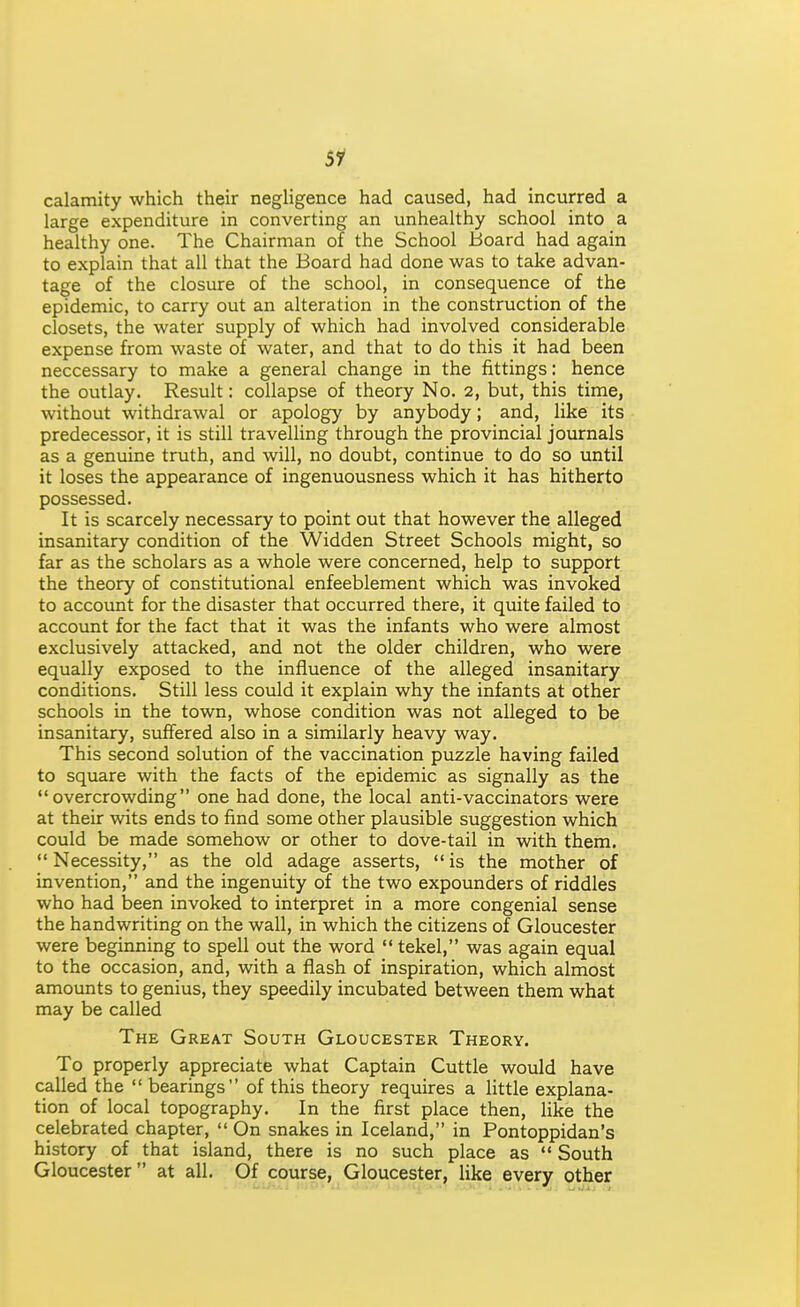 Si calamity which their negligence had caused, had incurred a large expenditure in converting an unhealthy school into a healthy one. The Chairman of the School Board had again to explain that all that the Board had done was to take advan- tage of the closure of the school, in consequence of the epidemic, to carry out an alteration in the construction of the closets, the water supply of which had involved considerable expense from waste of water, and that to do this it had been neccessary to make a general change in the fittings: hence the outlay. Result: collapse of theory No. 2, but, this time, without withdrawal or apology by anybody; and, like its predecessor, it is still travelling through the provincial journals as a genuine truth, and will, no doubt, continue to do so until it loses the appearance of ingenuousness which it has hitherto possessed. It is scarcely necessary to point out that however the alleged insanitary condition of the Widden Street Schools might, so far as the scholars as a whole were concerned, help to support the theory of constitutional enfeeblement which was invoked to account for the disaster that occurred there, it quite failed to account for the fact that it was the infants who were almost exclusively attacked, and not the older children, who were equally exposed to the influence of the alleged insanitary conditions. Still less could it explain why the infants at other schools in the town, whose condition was not alleged to be insanitary, suffered also in a similarly heavy way. This second solution of the vaccination puzzle having failed to square with the facts of the epidemic as signally as the overcrowding one had done, the local anti-vaccinators were at their wits ends to find some other plausible suggestion which could be made somehow or other to dove-tail in with them, Necessity, as the old adage asserts, is the mother of invention, and the ingenuity of the two expounders of riddles who had been invoked to interpret in a more congenial sense the handwriting on the wall, in which the citizens of Gloucester were beginning to spell out the word  tekel, was again equal to the occasion, and, with a flash of inspiration, which almost amounts to genius, they speedily incubated between them what may be called The Great South Gloucester Theory. To properly appreciate what Captain Cuttle would have called the  bearings of this theory requires a little explana- tion of local topography. In the first place then, like the celebrated chapter,  On snakes in Iceland, in Pontoppidan's history of that island, there is no such place as  South Gloucester at all. Of course, Gloucester, like every other