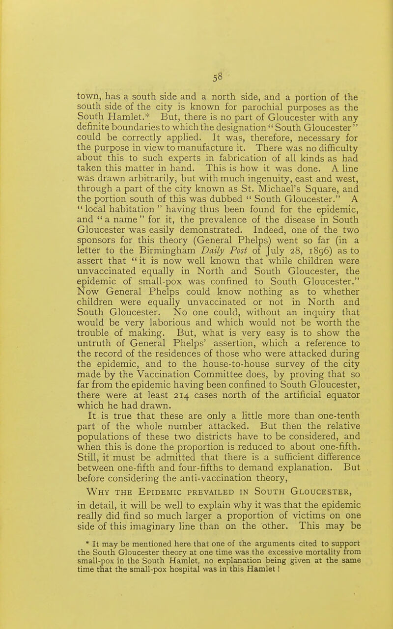 town, has a south side and a north side, and a portion of the south side of the city is known for parochial purposes as the South Hamlet.''' But, there is no part of Gloucester with any definite boundaries to which the designation  South Gloucester could be correctly applied. It was, therefore, necessary for the purpose in view to manufacture it. There was no difficulty about this to such experts in fabrication of all kinds as had taken this matter in hand. This is how it was done. A line was drawn arbitrarily, but with much ingenuity, east and west, through a part of the city known as St. Michael's Square, and the portion south of this was dubbed  South Gloucester. A  local habitation  having thus been found for the epidemic, and  a name  for it, the prevalence of the disease in South Gloucester was easily demonstrated. Indeed, one of the two sponsors for this theory (General Phelps) went so far (in a letter to the Birmingham Daily Post of July 28, 1896) as to assert that  it is now well known that while children were unvaccinated equally in North and South Gloucester, the epidemic of small-pox was confined to South Gloucester. Now General Phelps could know nothing as to whether children were equally unvaccinated or not in North and South Gloucester. No one could, without an inquiry that would be very laborious and which would not be worth the trouble of making. But, what is very easy is to show the untruth of General Phelps' assertion, which a reference to the record of the residences of those who were attacked during the epidemic, and to the house-to-house survey of the city made by the Vaccination Committee does, by proving that so far from the epidemic having been confined to South Gloucester, there were at least 214 cases north of the artificial equator which he had drawn. It is true that these are only a little more than one-tenth part of the whole number attacked. But then the relative populations of these two districts have to be considered, and when this is done the proportion is reduced to about one-fifth. Still, it must be admitted that there is a sufficient difference between one-fifth and four-fifths to demand explanation. But before considering the anti-vaccination theory. Why the Epidemic prevailed in South Gloucester, in detail, it will be well to explain why it was that the epidemic really did find so much larger a proportion of victims on one side of this imaginary line than on the other. This may be * It may be mentioned here that one of the arguments cited to support the South Gloucester theory at one time was the excessive mortality from small-pox in the South Hamlet, no explanation being given at the same time that the small-pox hospital was in this Hamlet!