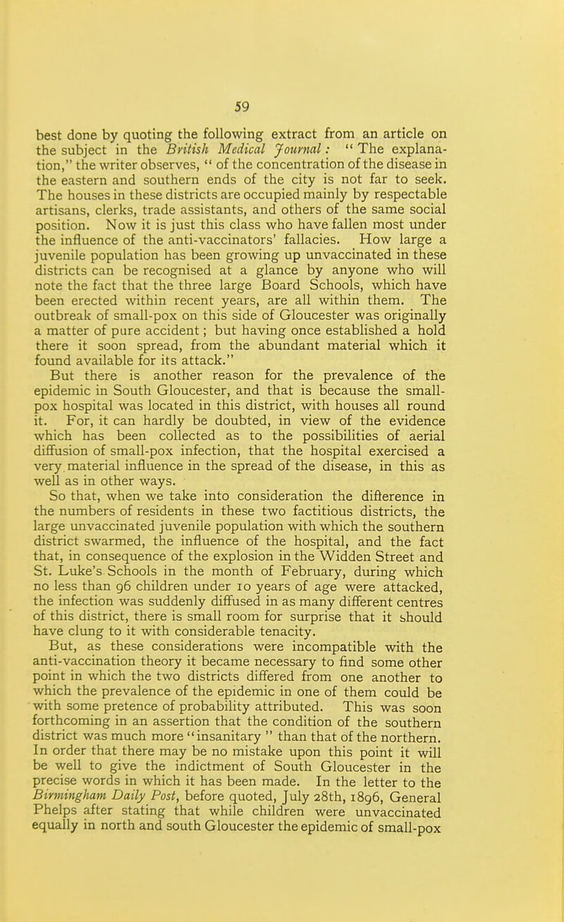 best done by quoting the following extract from an article on the subject in the British Medical Journal:  The explana- tion, the writer observes,  of the concentration of the disease in the eastern and southern ends of the city is not far to seek. The houses in these districts are occupied mainly by respectable artisans, clerks, trade assistants, and others of the same social position. Now it is just this class who have fallen most under the influence of the anti-vaccinators' fallacies. How large a juvenile population has been growing up unvaccinated in these districts can be recognised at a glance by anyone who will note the fact that the three large Board Schools, which have been erected within recent years, are all within them. The outbreak of small-pox on this side of Gloucester was originally a matter of pure accident; but having once established a hold there it soon spread, from the abundant material which it found available for its attack. But there is another reason for the prevalence of the epidemic in South Gloucester, and that is because the small- pox hospital was located in this district, with houses all round it. For, it can hardly be doubted, in view of the evidence which has been collected as to the possibilities of aerial diffusion of small-pox infection, that the hospital exercised a very, material influence in the spread of the disease, in this as well as in other ways. So that, when we take into consideration the difterence in the numbers of residents in these two factitious districts, the large unvaccinated juvenile population with which the southern district swarmed, the influence of the hospital, and the fact that, in consequence of the explosion in the Widden Street and St. Luke's Schools in the month of February, diuring which no less than 96 children under 10 years of age were attacked, the infection was suddenly diffused in as many different centres of this district, there is small room for surprise that it should have clung to it with considerable tenacity. But, as these considerations were incompatible with the anti-vaccination theory it became necessary to find some other point in which the two districts differed from one another to which the prevalence of the epidemic in one of them could be with some pretence of probability attributed. This was soon forthcoming in an assertion that the condition of the southern district was much more insanitary  than that of the northern. In order that there may be no mistake upon this point it will be well to give the indictment of South Gloucester in the precise words in which it has been made. In the letter to the Birmingham Daily Post, before quoted, July 28th, 1896, General Phelps after stating that while children were unvaccinated equally in north and south Gloucester the epidemic of small-pox