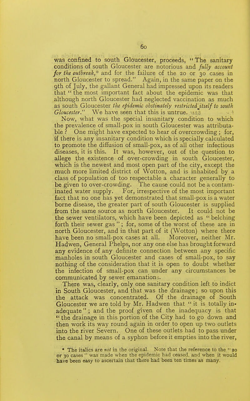 was confined to south Gloucester, proceeds, The sanitary conditions of south Gloucester are notorious and fully account for the otitbnak,* and for the failure of the 20 or 30 cases in north Gloucester to spread. Again, in the same paper on the gth of July, the gallant General had impressed upon its readers that  the most important fact about the epidemic was that although north Gloucester had neglected vaccination as much as south Gloucester the epidemic obstinately restrictedJtself to south Gloucester.' We have seen that this is untrue, iabs - Now, what was the special insanitary condition to which the prevalence of small-pox in south Gloucester was attributa- ble ? One might have expected to hear of overcrowding ; for, if there is any insanitary condition which is specially calculated to promote the diffusion of small-pox, as of all other infectious diseases, it is this. It was, however, out of the question to allege the existence of over-crowding in south Gloucester, which is the newest and most open part of the city, except the much more limited district of Wotton, and is inhabited by a class of population of too respectable a character generally to be given to over-crowding. The cause could not be a contam- inated water supply. For, irrespective of the most important fact that no one has yet demonstrated that small-pox is a water borne disease, the greater part of south Gloucester is supplied from the same source as north Gloucester. It could not be the sewer ventilators, which have been depicted as  belching forth their sewer gas  ; for, some of the worst of these are in north Gloucester, and in that part of it (Wotton) where there have been no small-pox cases at all. Moreover, neither Mr. Hadwen, General Phelps, nor any one else has brought forward any evidence of any definite connection between any specific manholes in south Gloucester and cases of small-pox, to say nothing of the consideration that it is open to doubt whether the infection of small-pox can under any circumstances be communicated by sewer emanations. There was, clearly, only one sanitary condition left to indict in South Gloucester, and that was the drainage; so upon this the attack was concentrated. Of the drainage of South Gloucester we are told by Mr. Hadwen that it is totally in- adequate  ; and the proof given of the inadequacy is that  the drainage in this portion of the City had to go down and then work its way round again in order to open up two outlets into the river Severn. One of these outlets had to pass under the canal by means of a syphon before it empties into the river, • The italics are not in the original. Note that the reference to the '■ 20 or 30 cases  was made when the epidemic had ceased, and when it would have been easy to ascertain that there had been ten times as many.