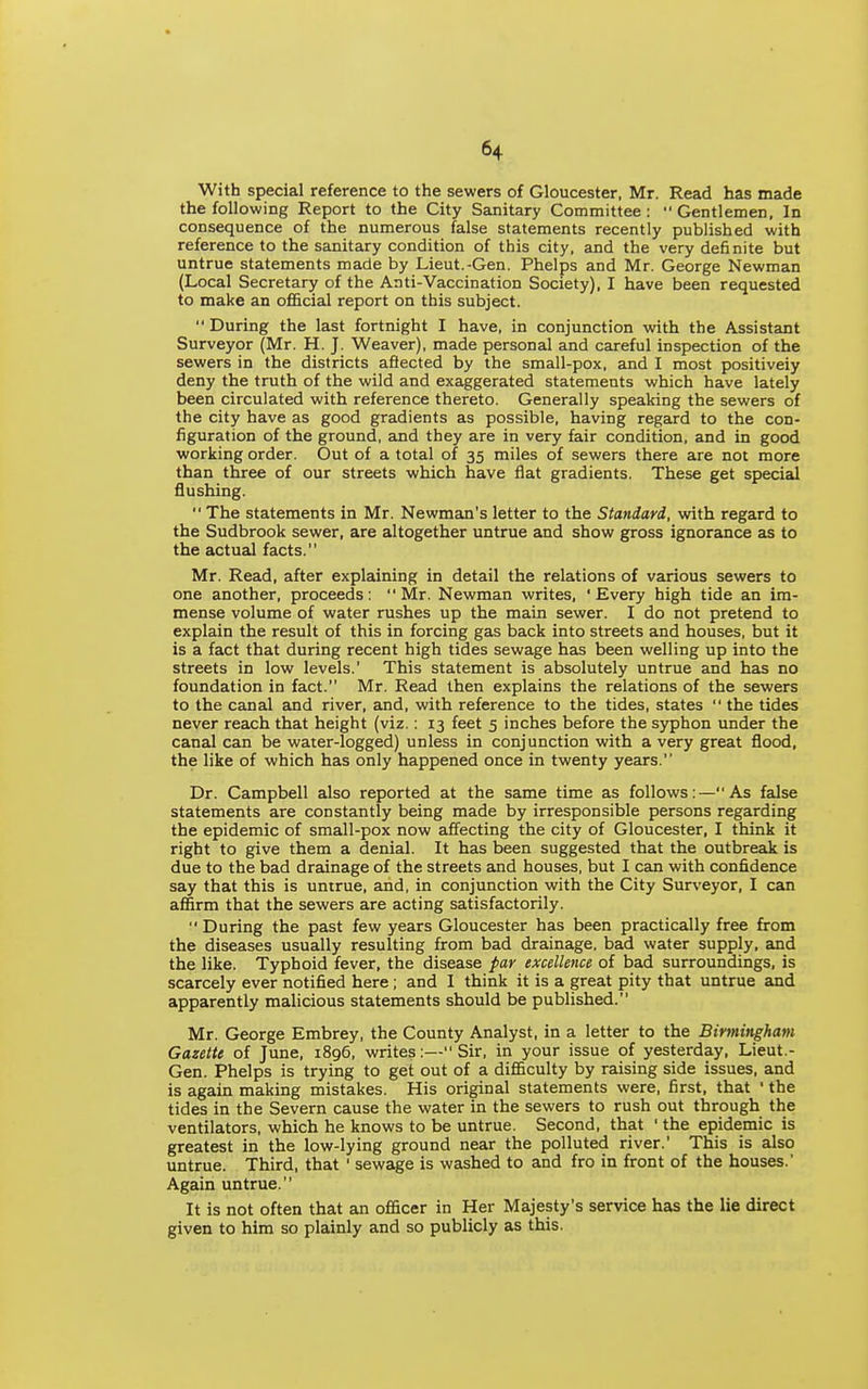 With special reference to the sewers of Gloucester, Mr. Read has made the following Report to the City Sanitary Committee :  Gentlemen, In consequence of the numerous false statements recently published with reference to the sanitary condition of this city, and the very definite but untrue statements made by Lieut.-Gen. Phelps and Mr. George Newman (Local Secretary of the Anti-Vaccination Society), I have been requested to make an ofiGicial report on this subject. During the last fortnight I have, in conjunction with the Assistant Surveyor (Mr. H. J. Weaver), made personal and careful inspection of the sewers in the districts afiected by the small-pox, and I most positively deny the truth of the wild and exaggerated statements which have lately been circulated with reference thereto. Generally speaking the sewers of the city have as good gradients as possible, having regard to the con- figuration of the ground, Eind they are in very fair condition, and in good working order. Out of a total of 35 miles of sewers there are not more than three of our streets which have flat gradients. These get special flushing.  The statements in Mr. Newman's letter to the Standard, with regard to the Sudbrook sewer, are altogether untrue and show gross ignorance as to the actual facts. Mr. Read, after explaining in detail the relations of various sewers to one another, proceeds: Mr. Newman writes, 'Every high tide an im- mense volume of water rushes up the main sewer. I do not pretend to explain the result of this in forcing gas back into streets and houses, but it is a fact that during recent high tides sewage has been welling up into the streets in low levels.' This statement is absolutely untrue and has no foundation in fact. Mr. Read then explains the relations of the sewers to the canal and river, and, with reference to the tides, states  the tides never reach that height (viz.; 13 feet 5 inches before the syphon under the canal can be water-logged) unless in conjunction with a very great flood, the like of which has only happened once in twenty years. Dr. Campbell also reported at the same time as follows:—As false statements are constantly being made by irresponsible persons regarding the epidemic of small-pox now affecting the city of Gloucester, I think it right to give them a denial. It has been suggested that the outbreak is due to the bad drainage of the streets and houses, but I can with confidence say that this is untrue, and, in conjunction with the City Surveyor, I can affirm that the sewers are acting satisfactorily. During the past few years Gloucester has been practically free from the diseases usually resulting from bad drainage, bad water supply, and the like. Typhoid fever, the disease par excellence of bad surroundings, is scarcely ever notified here; and I think it is a great pity that untrue and apparently malicious statements should be published. Mr. George Embrey, the County Analyst, in a letter to the Birmingham Gazette of June, 1896, writes:— Sir, in your issue of yesterday, Lieut.- Gen. Phelps is trying to get out of a difficulty by raising side issues, and is again making mistakes. His original statements were, first, that ' the tides in the Severn cause the water in the sewers to rush out through the ventilators, which he knows to be untrue. Second, that ' the epidemic is greatest in the low-lying ground near the polluted river.' This is also untrue. Third, that ' sewage is washed to and fro in front of the houses. Again untrue. It is not often that an officer in Her Majesty's service has the lie direct given to him so plainly and so publicly as this.