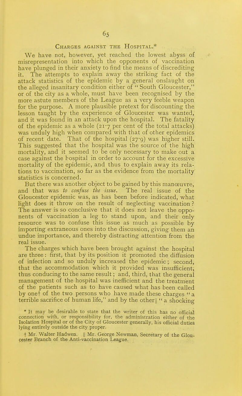 Charges against the Hospital.* We have not, however, yet reached the lowest abyss of misrepresentation into which the opponents of vaccination have pUinged in their anxiety to find the means of discrediting it. The attempts to explain away the striking fact of the attack statistics of the epidemic by a general onslaught on the alleged insanitary condition either of  South Gloucester, or of the city as a whole, must have been recognised by the more astute members of the League as a very feeble weapon for the purpose. A more plausible pretext for discounting the lesson taught by the experience of Gloucester was wanted, and it was found in an attack upon the hospital. The fatality of the epidemic as a whole (21-7 per cent of the total attacks) was unduly high when compared with that of other epidemics of recent date. That of the hospital (27-9) was higher still. This suggested that the hospital was the source of the high mortality, and it seemed to be only necessary to make out a case against the hospital in order to account for the excessive mortality of the epidemic, and thus to explain away its rela- tions to vaccination, so far as the evidence from the mortality statistics is concerned. But there was another object to be gained by this manoeuvre, and that was to confuse the issue. The real issue of the Gloucester epidemic was, as has been before indicated, what light does it throw on the result of neglecting vaccination ? The answer is so conclusive that it does not leave the oppo- nents of vaccination a leg to stand upon, and their only resource was to confuse this issue as much as possible by importing extraneous ones into the discussion, giving them an undue importance, and thereby distracting attention from the real issue. The charges which have been brought against the hospital are three : first, that by its position it promoted the diffusion of infection and so unduly increased the epidemic; second, that the accommodation which it provided was insufficient, thus conducing to the same result; and, third, that the general management of the hospital was inefficient and the treatment of the patients such as to have caused what has been called by one+ of the two persons who have made these charges  a terrible sacrifice of human hfe, and by the other||  a shocking • It may be desirable to state that the writer of this has no official connection with, or responsibility for, the administration either of the Isolation Hospital or of the City of Gloucester generally, his official duties lying entirely outside the city proper. t Mr. Walter Hadwen. || Mr. George Newman, Secretary of the Glou- cester Branch of the Anti-vaccination League.