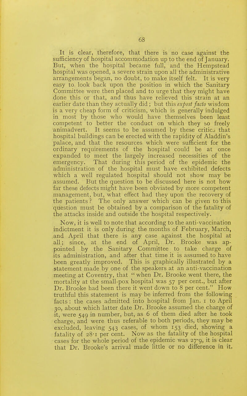 It is clear, therefore, that there is no case against the sufficiency of hospital accommodation up to the end of January, But, when the hospital became full, and the Hempstead hospital was opened, a severe strain upon all the administrative arrangements began, no doubt, to make itself felt. It is very easy to. look back upon the position in which the Sanitary Committee were then placed and to urge that they might have done this or that, and thus have relieved this strain at an earlier date than they actually did ; but this expost facto wisdom is a very cheap form of criticism, which is generally indulged in most by those who would have themselves been least competent to better the conduct on which they so freely animadvert. It seems to be assumed by these criticj that hospital buildings can be erected with the rapidity of Aladdin's palace, and that the resources which were sufficient for the ordinary requirements of the hospital could be at once expanded to meet the largely increased necessities of the emergency. That during this period of the epidemic the administration of the hospital must have exhibited defects which a well regulated hospital should not show may be assumed. But the question to be discussed here is not how far these defects might have been obviated by more competent management, but, what effect had they upon the recovery of the patients ? The only answer which can be given to this question must be obtained by a comparison of the fatality of the attacks inside and outside the hospital respectively. Now, it is well to note that according to the anti-vaccination indictment it is only during the months of February, March, and April that there is any case against the hospital at all; since, at the end of April, Dr. Brooke was ap- pointed by the Sanitary Committee to take charge of its administration, and after that time it is assumed to have been greatly improved. This is graphically illustrated by a statement made by one of the speakers at an anti-vaccination meeting at Coventry, that  when Dr. Brooke went there, the mortality at the small-pox hospital was 57 per cent., but after Dr. Brooke had been there it went down to 8 per cent. How truthful this statement is may be inferred from the following facts : the cases admitted into hospital from Jan. i to April 30, about which latter date Dr. Brooke assumed the charge of it, were 549 in number, but, as 6 of them died after he took charge, and were thus referable to both periods, they may be excluded, leaving 543 cases, of whom 153 died, showing a fatality of 28-1 per cent. Now as the fatality of the hospital cases for the whole period of the epidemic was 27-9, it is clear that Dr. Brooke's arrival made little or no difference in it.