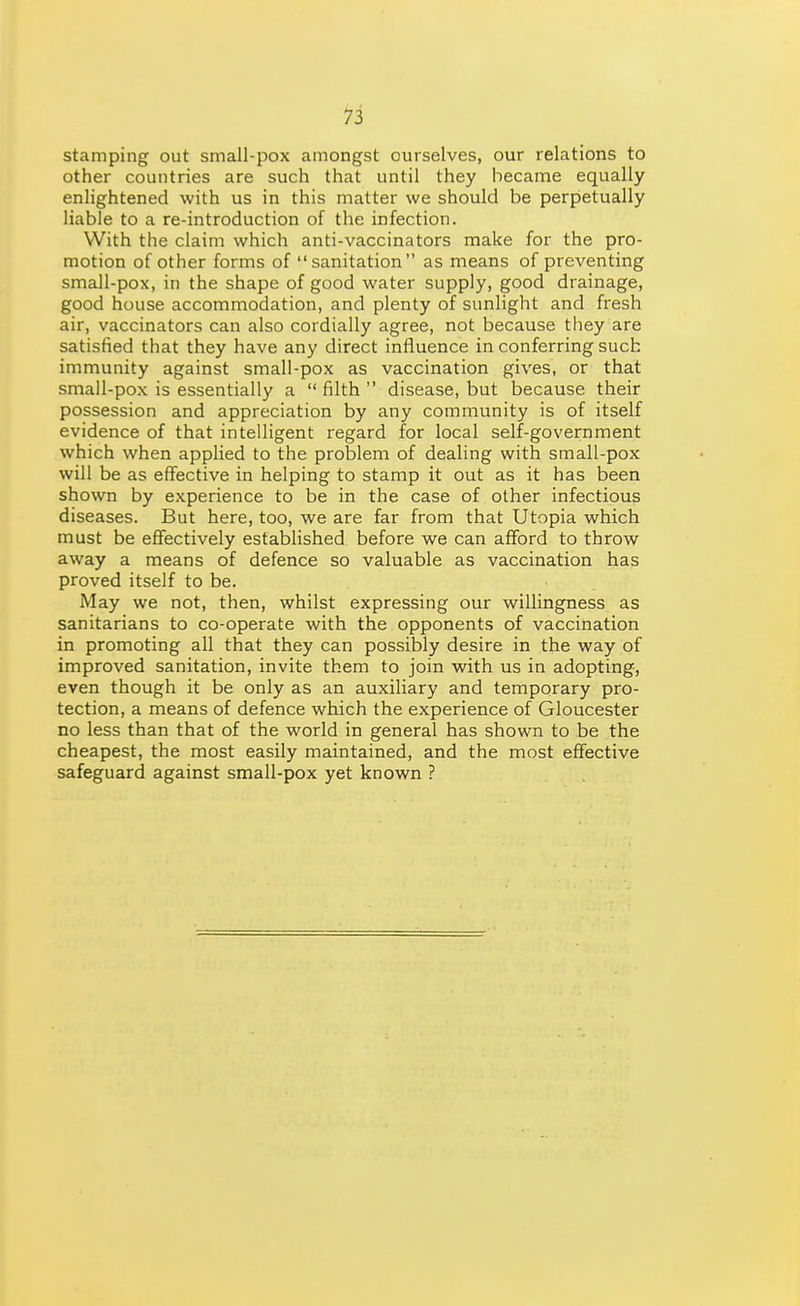 stamping out small-pox amongst ourselves, our relations to other countries are such that until they became equally enlightened with us in this matter we should be perpetually liable to a re-introduction of the infection. With the claim which anti-vaccinators make for the pro- motion of other forms of sanitation as means of preventing small-pox, in the shape of good water supply, good drainage, good house accommodation, and plenty of sunlight and fresh air, vaccinators can also cordially agree, not because they are satisfied that they have any direct influence in conferring such immunity against small-pox as vaccination gives, or that small-pox is essentially a  filth  disease, but because their possession and appreciation by any community is of itself evidence of that intelligent regard for local self-government which when applied to the problem of dealing with small-pox will be as effective in helping to stamp it out as it has been shown by experience to be in the case of other infectious diseases. But here, too, we are far from that Utopia which must be effectively established before we can afford to throw away a means of defence so valuable as vaccination has proved itself to be. May we not, then, whilst expressing our willingness as sanitarians to co-operate with the opponents of vaccination in promoting all that they can possibly desire in the way of improved sanitation, invite them to join with us in adopting, even though it be only as an auxiliary and temporary pro- tection, a means of defence which the experience of Gloucester no less than that of the world in general has shown to be the cheapest, the most easily maintained, and the most effective safeguard against small-pox yet known ?