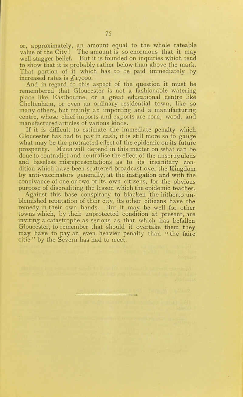 or, approximately, an amount equal to the whole rateable value of the City ! The amount is so enormous that it may well stagger belief. But it is founded on inquiries which tend to show that it is probably rather below than above the mark. That portion of it which has to be paid immediately by increased rates is ;^i7ooo. And in regard to this aspect of the question it must be remembered that Gloucester is not a fashionable watering place like Eastbourne, or a great educational centre like Cheltenham, or even an ordinary residential town, like so many others, but mainly an importing and a manufacturing centre, whose chief imports and exports are corn, wood, and manufactured articles of various kinds. If it is difficult to estimate the immediate penalty which Gloucester has had to pay in cash, it is still more so to gauge what may be the protracted effect of the epidemic on its future prosperity. Much will depend in this matter on what can be done to contradict and neutralise the effect of the unscrupulous and baseless misrepresentations as to its insanitary con- dition which have been scattered broadcast over the Kingdom by anti-vaccinators generally, at the instigation and with the connivance of one or two of its own citizens, for the obvious purpose of discrediting the lesson which the epidemic teaches. Against this base conspiracy to blacken the hitherto un- blemished reputation of their city, its other citizens have the remedy in their own hands. But it may be well for other towns which, by their unprotected condition at present, are inviting a catastrophe as serious as that which has befallen Gloucester, to remember that should it overtake them they may have to pay an even heavier penalty than  the faire citie  by the Severn has had to meet.