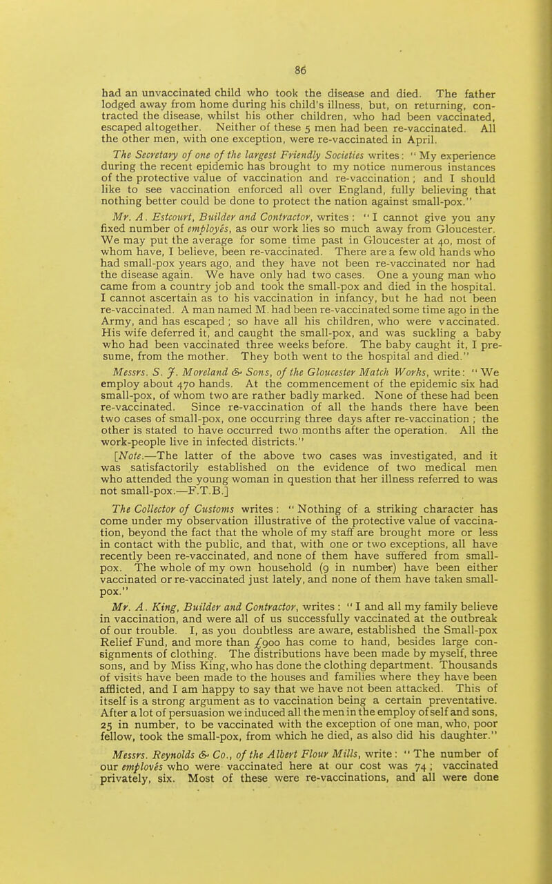 had an unvaccinated child who took the disease and died. The father lodged away from home during his child's illness, but, on returning, con- tracted the disease, whilst his other children, who had been vaccinated, escaped altogether. Neither of these 5 men had been re-vaccinated. All the other men, with one exception, were re-vaccinated in April. The Secretary of one of the largest Friendly Societies writes:  My experience during the recent epidemic has brought to my notice numerous instances of the protective value of vaccination and re-vaccination ; and I should like to see vaccination enforced all over England, fully believing that nothing better could be done to protect the nation against small-pox. Mr. A. Estcourt, Builder and Contractor, writes : I cannot give you any fixed number of employes, as our work lies so much away from Gloucester. We may put the average for some time past in Gloucester at 40, most of whom have, I believe, been re-vaccinated. There area few old hands who had small-pox years ago, and they have not been re-vaccinated nor had the disease again. We have only had two cases. One a young man who came from a country job and took the small-pox and died in the hospital. I cannot ascertain as to his vaccination in infancy, but he had not been re-vaccinated. A man named M. had been re-vaccinated some time ago in the Army, and has escaped ; so have all his children, who were vaccinated. His wife deferred it, and caught the small-pox, and was suckling a baby who had been vaccinated three weeks before. The baby caught it, I pre- sume, from the mother. They both went to the hospital and died. Messrs. S. J. Moreland &■ Sons, of the Gloucester Match Works, write:  We employ about 470 hands. At the commencement of the epidemic six had small-pox, of whom two are rather badly marked. None of these had been re-vaccinated. Since re-vaccination of all the hands there have been two cases of small-pox, one occurring three days after re-vaccination ; the other is stated to have occurred two months after the operation. All the work-people live in infected districts. [Note.—The latter of the above two cases was investigated, and it was satisfactorily established on the evidence of two medical men who attended the young woman in question that her illness referred to was not small-pox.—F.T.B.] The Collector of Customs writes :  Nothing of a striking character has come under my observation illustrative of the protective value of vaccina- tion, beyond the fact that the whole of my staff are brought more or less in contact with the public, and that, with one or two exceptions, all have recently been re-vaccinated, and none of them have suffered from small- pox. The whole of my own household (g in number) have been either vaccinated or re-vaccinated just lately, and none of them have taken small- pox. Mr. A. King, Builder and Contractor, writes : I and all my family believe in vaccination, and were all of us successfully vaccinated at the outbreak of our trouble. I, as you doubtless are aware, established the Small-pox Relief Fund, and more than /900 has come to hand, besides large con- signments of clothing. The distributions have been made by myself, three sons, and by Miss King, who has done the clothing department. Thousands of visits have been made to the houses and families where they have been afflicted, and I am happy to say that we have not been attacked. This of itself is a strong argument as to vaccination being a certain preventative. After a lot of persuasion we induced all the men in the employ of self and sons, 25 in number, to be vaccinated with the exception of one man, who, poor fellow, took the small-pox, from which he died, as also did his daughter. Messrs. Reynolds &■ Co., of the Albert Flour Mills, write :  The number of our emploves who were vaccinated here at our cost was 74 ; vaccinated privately, six. Most of these were re-vaccinations, and all were done