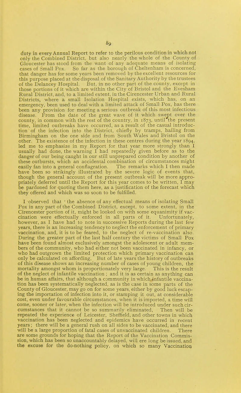 duty in every Annual Report to refer to the perilous condition in which not only the Combined District, but also nearly the whole of the County of Gloucester has stood from the want of any adequate means of isolating cases of Small Pox. So far as the borough of Cheltenham is concerned, that danger has for some years been removed by the excellent resources for this purpose placed at the disposal of the Sanitary Authority by the trustees of the Delancey Hospital. But, in no other part of the county, except in those portions of it which are within the City of Bristol and the Evesham Rural District, and, to a limited extent, iu the Cirencester Urban and Rural Districts, where a small Isolation Hospital exists, which has, on an emergency, been used to deal with a limited attack of Small Pox, has there been any provision for meeting a serious outbreak of thib most infectious disease. From the date of the great wave of it which swept over the county, in common with the rest of the country, in 1873, until the present time, limited outbreaks have occurred, as a result of the casual introduc- tion of the infection into the District, chiefly by tramps, hailing from Birmingham on the one side and from South Wales and Bristol on the other. The existence of the infection in these centres during the year 1894, led me to emphasize in my Report for that year more strongly than I usually had done, the warning I had repeatedly given before as to the danger of our being caught in our still unprepared condition by another of these outbursts, which an accidental combination of circumstances might easily fan into a general conflagration. The remarks which I then made have been so strikingly illustrated by the severe logic of events that, though the general account of the present outbreak will be more appro- priately deferred until the Report for this year comes to be written, I may be pardoned for quoting them here, as a justification of the forecast which they offered and which was so soon to be fulfilled. I observed that ' the absence of any effectual means of isolating Small Pox in any part of the Combined District, except, to some extent, in the Cirencester portion of it, might be looked on with some equanimity if vac- cination were effectually enforced in all parts of it. Unfortunately, however, as I have had to note in successive Reports during the last few years, there is an increasing tendency to neglect the enforcement of primary vaccination, and, it is to be feared, to the neglect of re-vaccination also. During the greater part of the last half century the victims of Small Pox have been found almost exclusively amongst the adolescent or adult mem- bers of the community, who had either not been vaccinated in infancy, or who had outgrown the limited protection which primary vaccination can only be calculated on affording. But of late years the history of outbreaks of this disease shows an increasing number of cases of young children, the mortality amongst whom is proportionately very large. This is the result of the neglect of infantile vaccination ; and it is as certain as anything can be in human affairs, that although a community in which infantile vaccina- tion has been systematically neglected, as is the case in some parts of the County of Gloucester, may go on for some years, either by good luck escap- ing the importation of infection into it, or stamping it out, at considerable cost, even under favourable circumstances, when it is imported, a time will come, sooner or later, when the infection will be introduced under such cir- cumstances that it cannot be so summarily eliminated, Then will be repeated the experience of Leicester, Sheffield, and other towns in which vaccination has been neglected and epidemics have occurred in recent years; there will be a general rush on all sides to be vaccinated, and there will be a large proportion of fatal cases of unvaccinated children. There are some grounds for hoping that the Report of the Vaccination Commis- sion, which has been so unaccountably delayed, will ere long be issued, and the excuse for the do-nothing policy, on which so many Vaccination