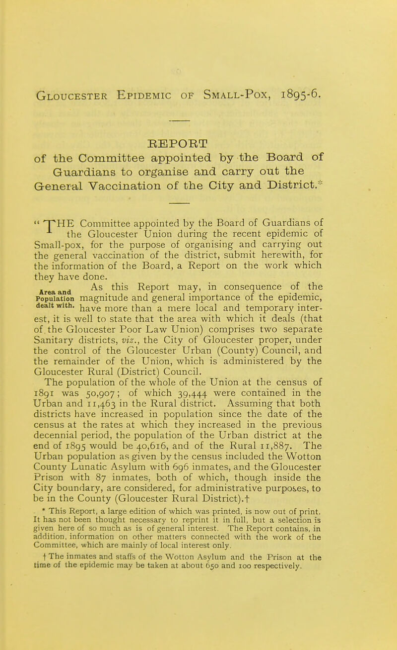 Gloucester Epidemic of Small-Pox, 1895-6. KEPOET of the Committee appointed by tlie Board of Guardians to organise and carry out the General Vaccination of the City and District.  npHE Committee appointed by the Board of Guardians of the Gloucester Union during the recent epidemic of Small-pox, for the purpose of organising and carrying out the general vaccination of the district, submit herewith, for the information of the Board, a Report on the work which they have done. Area and ^^^^ Report may, in consequence of the Population magnitude and general importance of the epidemic, dealt with, have more than a mere local and temporary inter- est, it is well to state that the area with which it deals (that of , the Gloucester Poor Law Union) comprises two separate Sanitary districts, viz., the City of Gloucester proper, under the control of the Gloucester Urban (County) Council, and the remainder of the Union, which is administered by the Gloucester Rural (District) Council. The population of the whole of the Union at the census of 1891 was 50,907 ; of which 39,444 were contained in the Urban and 11,463 in the Rural district. Assuming that both districts have increased in population since the date of the census at the rates at which they increased in the previous decennial period, the population of the Urban district at the end of 1895 would be 40,616, and of the Rural 11,887. The Urban population as given by the census included the Wotton County Lunatic Asylum with 696 inmates, and the Gloucester Prison with 87 inmates, both of which, though inside the City boundary, are considered, for administrative purposes, to be in the County (Gloucester Rural District).t * This Report, a large edition of which was printed, is now out of print. It has not been thought necessary to reprint it in full, but a selection is given here of so much as is of general interest. The Report contains, in addition, information on other matters connected with the work of the Committee, which are mainly of local interest only. f The inmates and staffs of the Wotton Asylum and the Prison at the time of the epidemic may be taken at about 650 and 100 respectively.