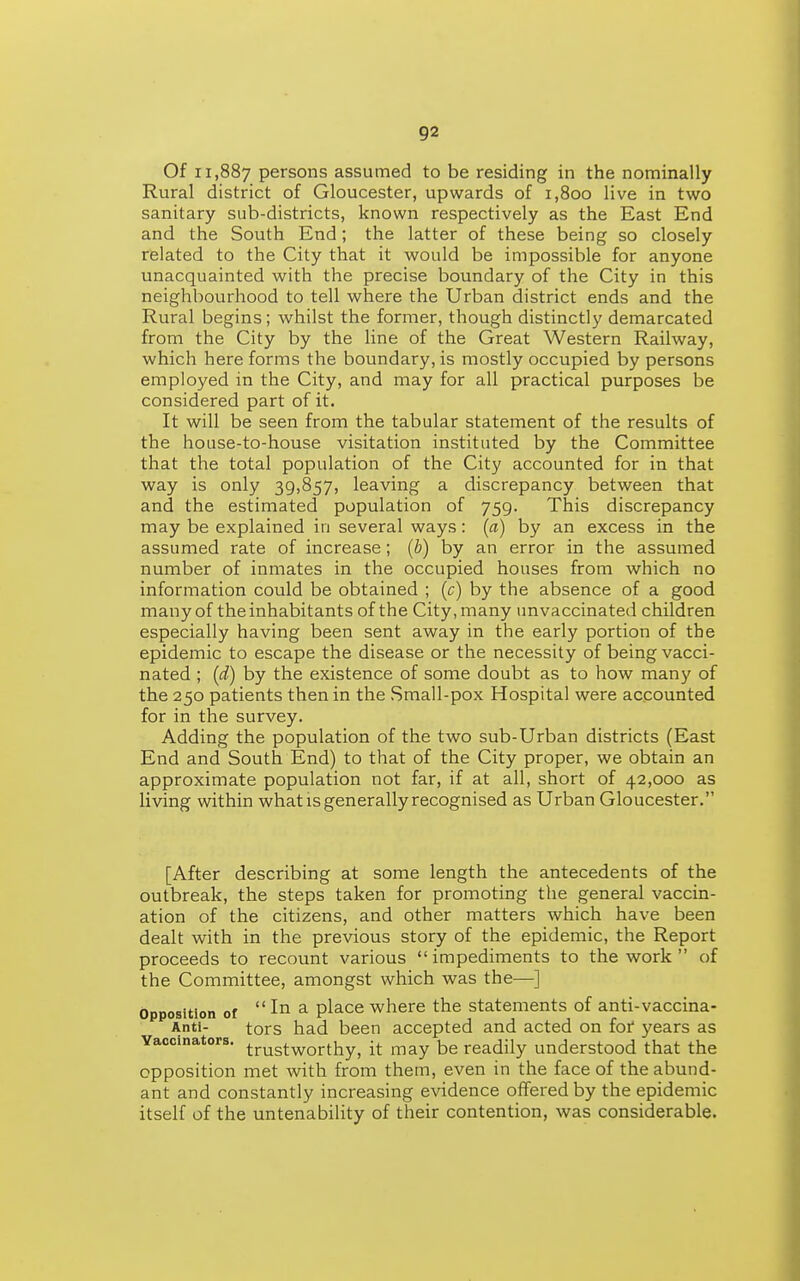 Of 11,887 persons assumed to be residing in the nominally Rural district of Gloucester, upwards of 1,800 live in two sanitary sub-districts, known respectively as the East End and the South End; the latter of these being so closely related to the City that it would be impossible for anyone unacquainted with the precise boundary of the City in this neighbourhood to tell where the Urban district ends and the Rural begins; whilst the former, though distinctly demarcated from the City by the line of the Great Western Railway, which here forms the boundary, is mostly occupied by persons employed in the City, and may for all practical purposes be considered part of it. It will be seen from the tabular statement of the results of the house-to-house visitation instituted by the Committee that the total population of the City accounted for in that way is only 39,857, leaving a discrepancy between that and the estimated population of 759. This discrepancy may be explained in several ways: (a) by an excess in the assumed rate of increase; (b) by an error in the assumed number of inmates in the occupied houses from which no information could be obtained ; (c) by the absence of a good many of the inhabitants of the City, many unvaccinated children especially having been sent away in the early portion of the epidemic to escape the disease or the necessity of being vacci- nated ; {d) by the existence of some doubt as to how many of the 250 patients then in the Small-pox Hospital were accounted for in the survey. Adding the population of the two sub-Urban districts (East End and South End) to that of the City proper, we obtain an approximate population not far, if at all, short of 42,000 as living within what is generally recognised as Urban Gloucester. [After describing at some length the antecedents of the outbreak, the steps taken for promoting the general vaccin- ation of the citizens, and other matters which have been dealt with in the previous story of the epidemic, the Report proceeds to recount various  impediments to the work  of the Committee, amongst which was the—] Opposition or  III a place where the statements of anti-vaccina- Anti- tors had been accepted and acted on for years as Vaccinators, trustworthy, it may be readily understood that the opposition met with from them, even in the face of the abund- ant and constantly increasing evidence offered by the epidemic itself of the untenability of their contention, was considerable.