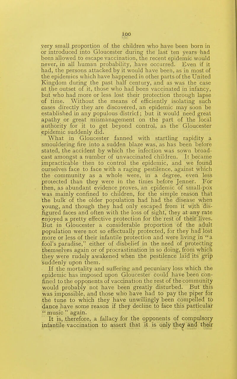 lOO very small proportion of the children who have been born in or introduced into Gloucester during the last ten years had been allowed to escape vaccination, the recent epidemic would never, in all human probability, have occurred. Even if it had, the persons attacked by it would have been, as in most of the epidemics which have happened in other parts of the United Kingdom during the past half century, and as was the case at the outset of it, those who had been vaccinated in infancy, but who had more or less lost their protection through lapse of time. Without the means of efficiently isolating such cases directly they are discovered, an epidemic may soon be established in any populous districf; but it would need great apathy or great mismanagement on the part of the local authority for it to get beyond control, as the Gloucester epidemic suddenly did. What in Gloucester fanned with startling rapidity a smouldering fire into a sudden blaze was, as has been before stated, the accident by which the infection was sown broad- cast amongst a number of unvaccinated children. It became impracticable then to control the epidemic, and we found ourselves face to face with a raging pestilence, against which the community as a whole were, in a degree, even less protected than they were in the times before Jenner. For then, as abundant evidence proves, an epidemic of small-pox was mainly confined to children, for the simple reason that the bulk of the older population had had the disease when young, and though they had only escaped from it wjth dis- figured faces and often with the loss of sight, they at any rate enjoyed a pretty effective protection for the rest of their lives. Sut in Gloucester a considerable proportion of the adult population were not so effectually protected, for they had lost more or less of their infantile protection and were living in a fool's paradise, either of disbelief in the need of protecting themselves again or of procrastination in so doing, from which they were rudely awakened when the pestilence laid its grip suddenly upon them. If the mortality and suffering and pecuniary loss which the epidemic has imposed upon Gloucester could have been con- fined to the opponents of vaccination the rest of the community would probably not have been greatly disturbed. But this was impossible, and those who have had to pay the piper for the tune to which they have unwillingly been compelled to dance Iiave some reason if they decline to face this particular  music  again. It is, therefore, a fallacy for the opponents of compulsory infantile vaccination to assert that it is only they and their