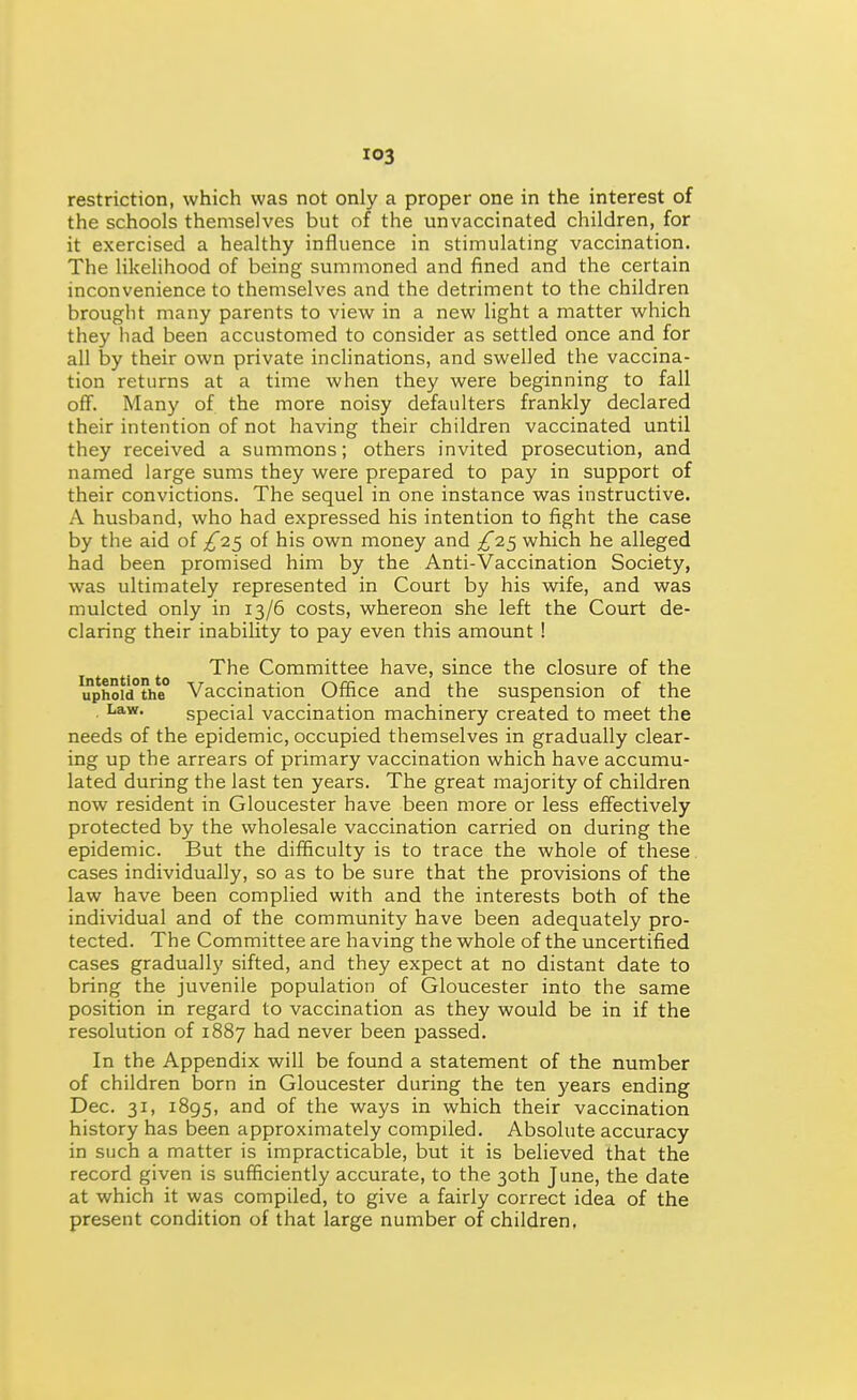 restriction, which was not only a proper one in the interest of the schools themselves but of the unvaccinated children, for it exercised a healthy influence in stimulating vaccination. The Hkelihood of being summoned and fined and the certain inconvenience to themselves and the detriment to the children brought many parents to view in a new light a matter which they had been accustomed to consider as settled once and for all by their own private inchnations, and swelled the vaccina- tion returns at a time when they were beginning to fall off. Many of the more noisy defaulters frankly declared their intention of not having their children vaccinated until they received a summons; others invited prosecution, and named large sums they were prepared to pay in support of their convictions. The sequel in one instance was instructive. A husband, who had expressed his intention to fight the case by the aid of £i<^ of his own money and which he alleged had been promised him by the Anti-Vaccination Society, was ultimately represented in Court by his wife, and was mulcted only in 13/6 costs, whereon she left the Court de- claring their inability to pay even this amount ! Intention to ^^^ Committee have, since the closure of the uphold the Vaccination Office and the suspension of the Law. special vaccination machinery created to meet the needs of the epidemic, occupied themselves in gradually clear- ing up the arrears of primary vaccination which have accumu- lated during the last ten years. The great majority of children now resident in Gloucester have been more or less effectively protected by the wholesale vaccination carried on during the epidemic. But the difficulty is to trace the whole of these cases individually, so as to be sure that the provisions of the law have been complied with and the interests both of the individual and of the community have been adequately pro- tected. The Committee are having the whole of the uncertified cases gradually sifted, and they expect at no distant date to bring the juvenile population of Gloucester into the same position in regard to vaccination as they would be in if the resolution of 1887 had never been passed. In the Appendix will be found a statement of the number of children born in Gloucester during the ten years ending Dec. 31, 1895, and of the ways in which their vaccination history has been approximately compiled. Absolute accuracy in such a matter is impracticable, but it is believed that the record given is sufficiently accurate, to the 30th June, the date at which it was compiled, to give a fairly correct idea of the present condition of that large number of children,