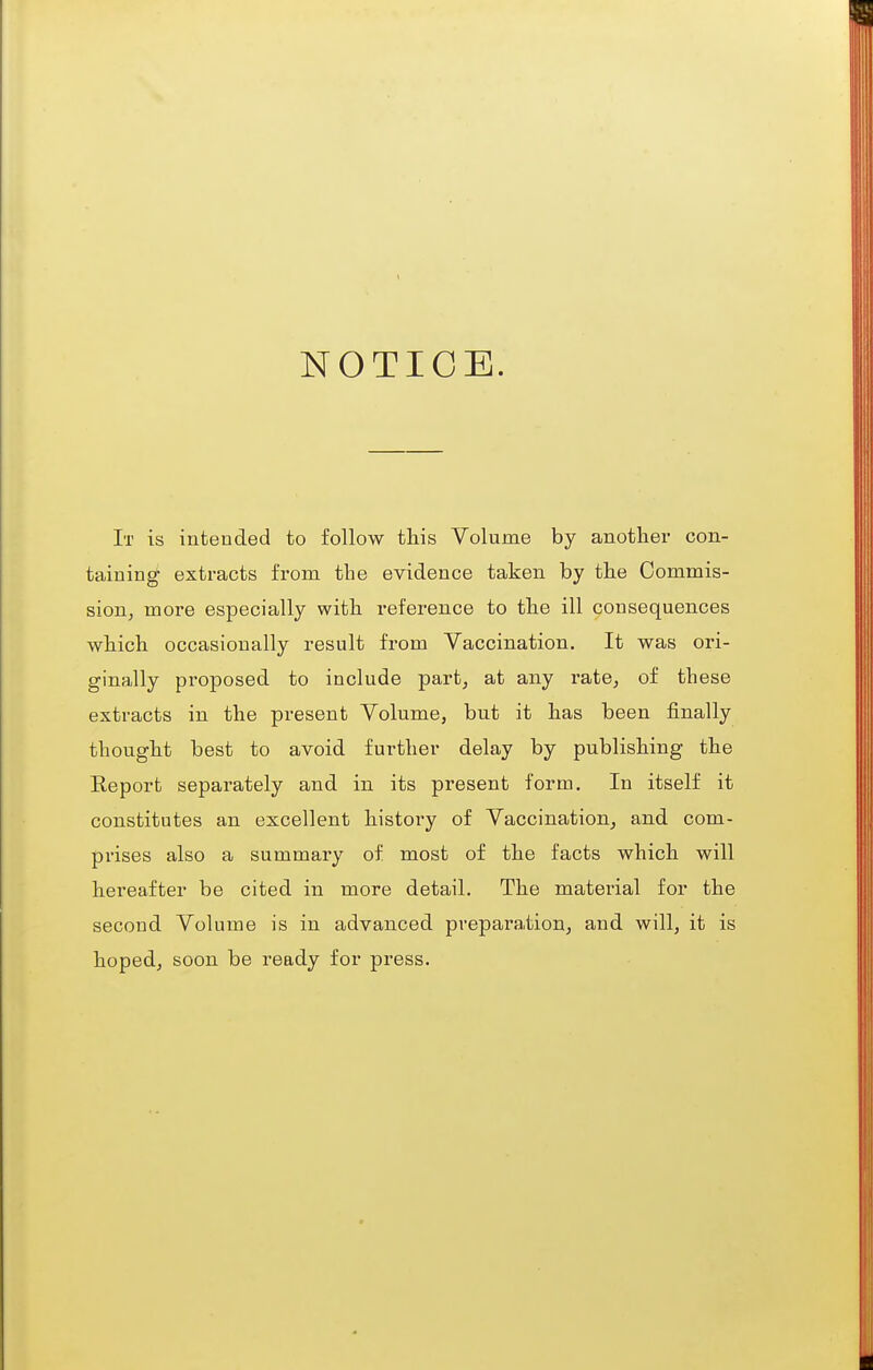 NOTICE. It is intended to follow this Volume by another con- taining extracts from the evidence taken by the Oommis- sion^ more especially with reference to the ill consequences which occasionally result from Vaccination. It was ori- ginally proposed to include part, at any rate, of these extracts in the present Volume, but it has been finally thought best to avoid further delay by publishing the Report separately and in its present form. In itself it constitutes an excellent history of Vaccination, and com- prises also a summary of most of the facts which will hei'eafter be cited in more detail. The material for the second Volume is in advanced preparation, and will, it is hoped, soon be ready for press.