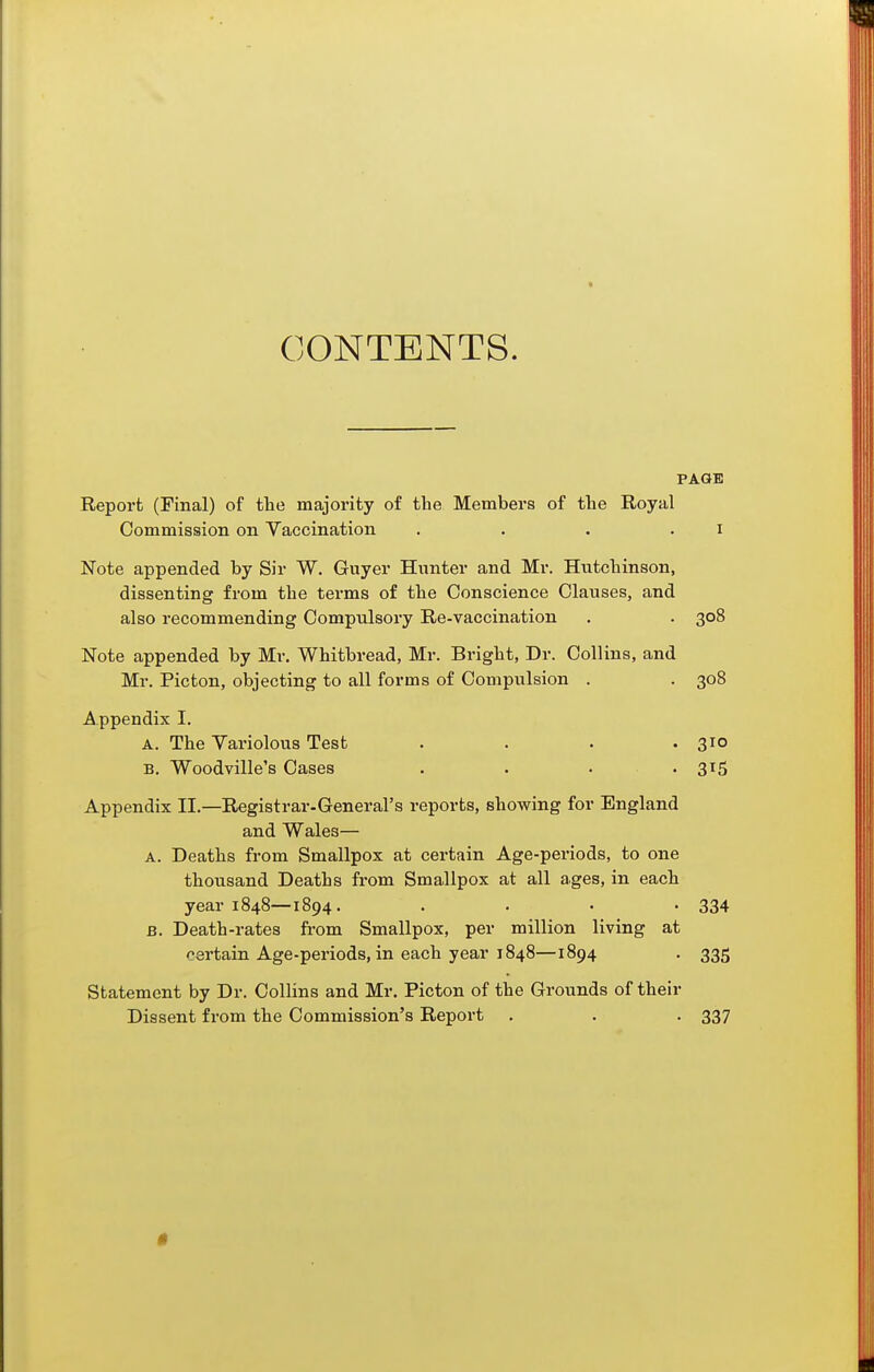 CONTENTS. PAGE Report (Final) of tlie majority of the Members of the Royal Commission on Vaccination . . . . i Note appended by Sir W. Guyer Hunter and Mr. Hntcbinson, dissenting from the terms of the Conscience Clauses, and also recommending Compulsory Re-vaccination . . 308 Note appended by Mr. Whitbread, Mr. Bright, Dr. Collins, and Mr. Picton, objecting to all forms of Compulsion . . 308 Appendix I. A. The Yariolous Test . . . .310 B. Woodville's Cases . . • • 3^5 Appendix II.—Registrar-General's reports, showing for England and Wales— A. Deaths from Smallpox at certain Age-periods, to one thousand Deaths from Smallpox at all ages, in each year 1848—1894. .... 334 B. Death-rates fi-om Smallpox, per million living at certain Age-periods, in each year 1848—1894 . 335 Statement by Dr. Collins and Mr. Picton of the Grounds of their Dissent from the Commission's Report . . . 337