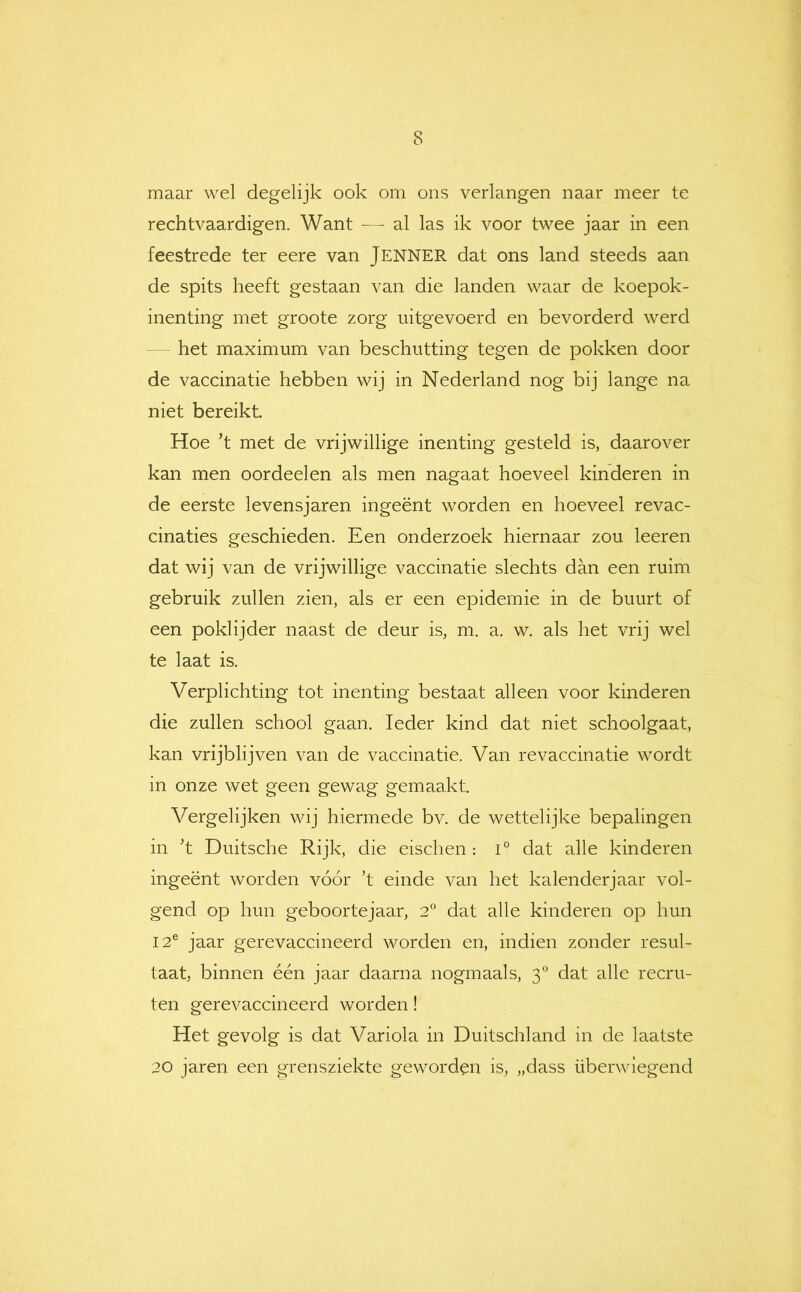 maar wel degelijk ook om ons verlangen naar meer te rechtvaardigen. Want — al las ik voor twee jaar in een feestrede ter eere van JENNER dat ons land steeds aan de spits heeft gestaan van die landen waar de koepok- inenting met groote zorg uitgevoerd en bevorderd werd - - het maximum van beschutting tegen de pokken door de vaccinatie hebben wij in Nederland nog bij lange na niet bereikt Hoe ’t met de vrijwillige inenting gesteld is, daarover kan men oordeelen als men nagaat hoeveel kinderen in de eerste levensjaren ingeënt worden en hoeveel revac- cinaties geschieden. Een onderzoek hiernaar zou leeren dat wij van de vrijwillige vaccinatie slechts dan een ruim gebruik zullen zien, als er een epidemie in de buurt of een poklijder naast de deur is, m. a. w. als het vrij wel te laat is. Verplichting tot inenting bestaat alleen voor kinderen die zullen school gaan. Ieder kind dat niet schoolgaat, kan vrijblijven van de vaccinatie. Van revaccinatie wordt in onze wet geen gewag gemaakt. Vergelijken wij hiermede bv. de wettelijke bepalingen in 't Duitsche Rijk, die eischen : i° dat alle kinderen ingeënt worden vóór k einde van het kalenderjaar vol- gend op hun geboortejaar, 2° dat alle kinderen op hun 12® jaar gerevaccineerd worden en, indien zonder resul- taat, binnen één jaar daarna nogmaals, 3° dat alle recru- ten gerevaccineerd worden! Het gevolg is dat Variola in Duitschland in de laatste 20 jaren een grensziekte geworden is, „dass überwiegend