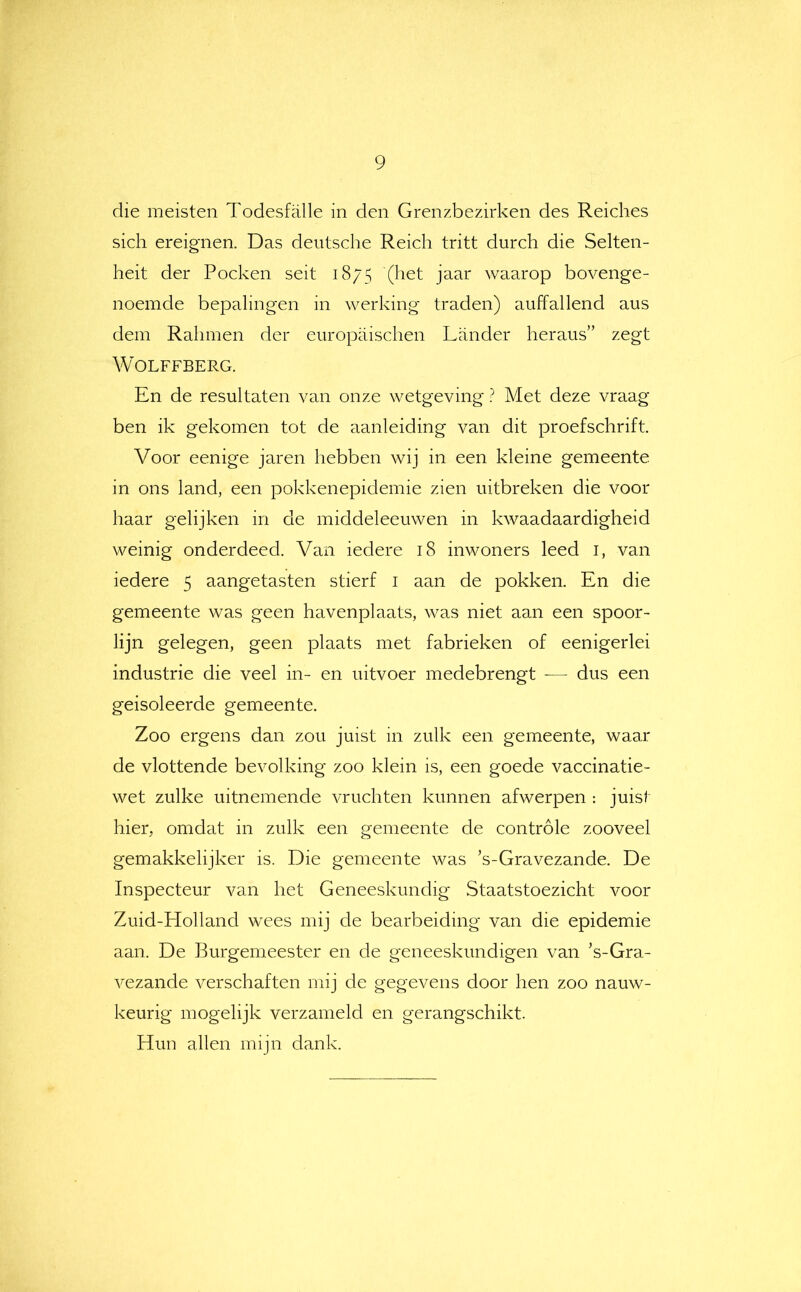 die meisten Todesfölle in den Grenzbezirken des Reiches sich ereignen. Das deutsche Reich tritt durch die Selten- heit der Pocken seit 1875 (het jaar waarop bovenge- noemde bepalingen in werking traden) auffallend aus dein Ralimen der europaischen Lander heraus” zegt WOLFFBERG. En de resultaten van onze wetgeving ? Met deze vraag ben ik gekomen tot de aanleiding van dit proefschrift. Voor eenige jaren hebben wij in een kleine gemeente in ons land, een pokkenepidemie zien uitbreken die voor haar gelijken in de middeleeuwen in kwaadaardigheid weinig onderdeed. Van iedere 18 inwoners leed i, van iedere 5 aangetasten stierf i aan de pokken. En die gemeente was geen havenplaats, was niet aan een spoor- lijn gelegen, geen plaats met fabrieken of eenigerlei industrie die veel in- en uitvoer medebrengt ■— dus een geisoleerde gemeente. Zoo ergens dan zou juist in zulk een gemeente, waar de vlottende bevolking zoo klein is, een goede vaccinatie- wet zulke uitnemende vruchten kunnen afwerpen : juist hier, omdat in zulk een gemeente de controle zooveel gemakkelijker is. Die gemeente was ’s-Gravezande. De Inspecteur van het Geneeskundig Staatstoezicht voor Zuid-Holland wees mij de bearbeiding van die epidemie aan. De Burgemeester en de geneeskundigen van ’s-Gra- vezande verschaften mij de gegevens door hen zoo nauw- keurig mogelijk verzameld en gerangschikt. Hun allen mijn dank.