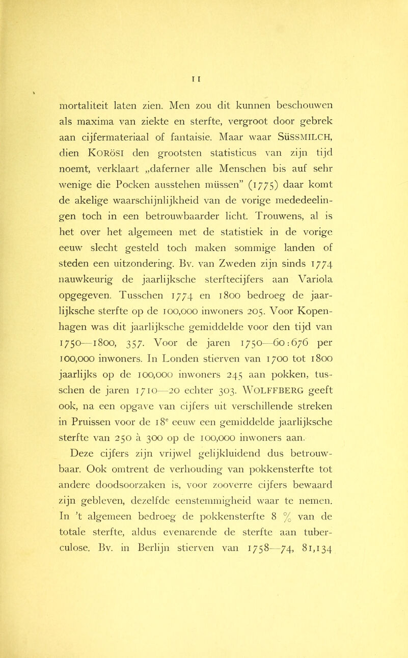 mortaliteit laten zien. Men zou dit kunnen beschouwen als maxima van ziekte en sterfte, vergroot door gebrek aan cijfermateriaal of fantaisie. Maar waar SüSSMiLCH, dien KORöSI den grootsten statisticus van zijn tijd noemt, verklaart „daferner alle Menschen bis auf sehr wenige die Pocken ausstehen müssen” (1775) daar komt de akelige waarschijnlijkheid van de vorige mededeelin- gen toch in een betrouwbaarder licht. Trouwens, al is het over het algemeen met de statistiek in de vorige eeuw slecht gesteld toch malven sommige landen of steden een uitzondering. Bv. van Zweden zijn sinds 1774 nauwkeurig de jaarlijksche sterftecijfers aan Variola opgegeven. Tusschen 1774 en 1800 bedroeg de jaar- lijksche sterfte op de 100,000 inwoners 205. Voor Kopen- hagen was dit jaarlijksche gemiddelde voor den tijd van 1750—1800, 357. Voor de jaren 1750—60:676 per 100,000 inwoners. In Londen stierven van 1700 tot 1800 jaarlijks op de 100,000 inwoners 245 aan pokken, tus- schen de jaren 1710—20 echter 303. WOLFFBERG geeft ook, na een opgave van cijfers uit verschillende streken in Pruissen voor de 18® eeuw een gemiddelde jaarlijksche sterfte van 250 a 300 op de 100,000 inwoners aan. Deze cijfers zijn vrijwel gelijkluidend dus betrouw- baar. Ook omtrent de verhouding van pokkensterfte tot andere doodsoorzaken is, voor zooverre cijfers bewaard zijn gebleven, dezelfde eenstemmigheid waar te nemen. In ’t algemeen bedroeg de pokkensterfte 8 % van de totale sterfte, aldus evenarende de sterfte aan tuber- culose. Bv. in Berlijn stierven van 1758—74, 81,134