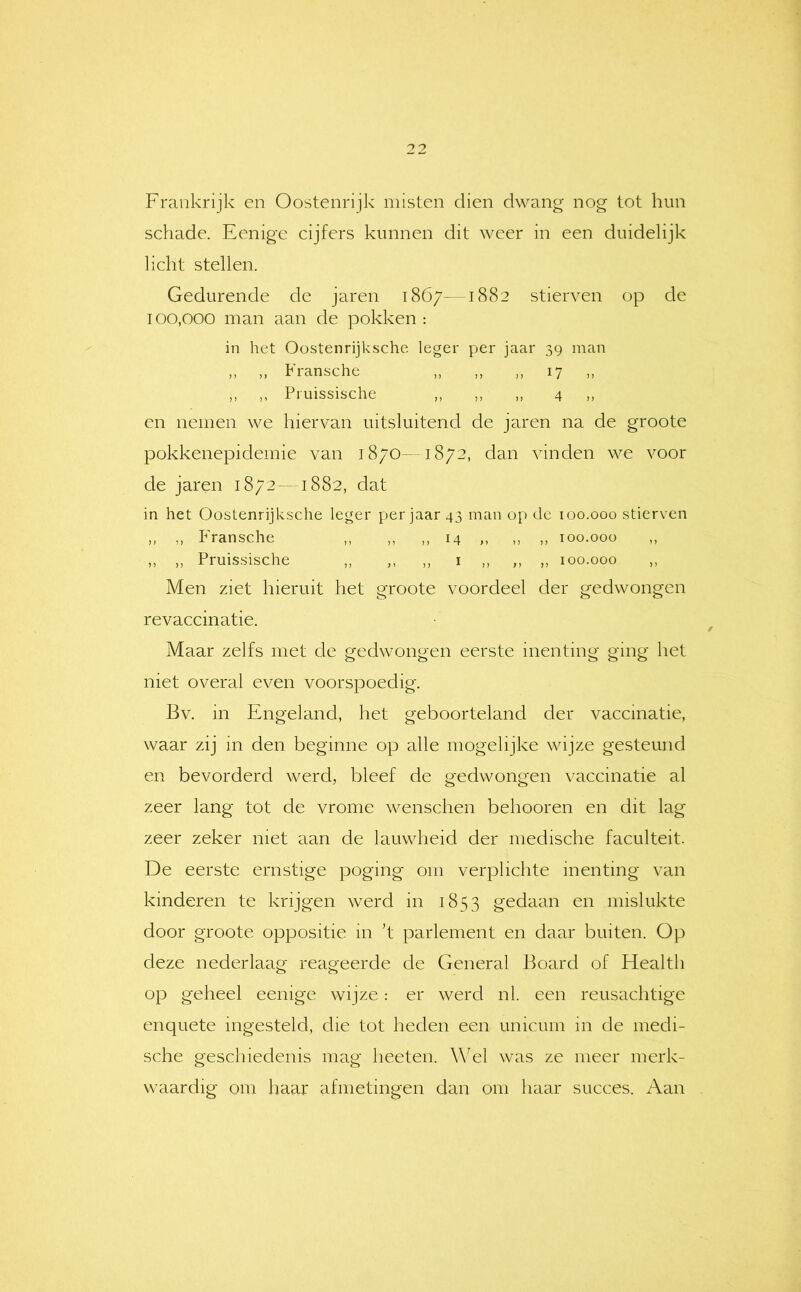 Frankrijk en Oostenrijk misten dien dwang nog tot hun schade. Eenige cijfers kunnen dit weer in een duidelijk licht stellen. Gedurende de jaren 1867-1882 stierven op de 100,000 man aan de pokken : in het Oostenrijksche leger per jaar 39 man ,, ,, Fransche ,, ,, ,, 17 ,, ,, ,, Priiissische ,, ,, ,, 4 ,, en nemen we hiervan uitsluitend de jaren na de groote pokkenepidemie van 1870—1872, dan vinden we voor de jaren 1872—1882, dat in het Oostenrijksche leger per jaar 43 man o[) de 100.000 stierven ,, ,, Fransche ,, ,, ,, 14 ,, ,, ,, 100.000 ,, ,, ,, Pruissische ,, ,, ,, i ,, ,, ,, 100.000 ,, Men ziet hieruit het groote voordeel cier gedwongen revaccinatie. Maar zelfs met de gedwongen eerste inenting ging het niet overal even voorspoedig. Bv. in Engeland, het geboorteland der vaccinatie, waar zij m den beginne op alle mogelijke wijze gesteund en bevorderd werd, bleef de gedwongen vaccinatie al zeer lang tot de vrome wenschen behooren en dit lag zeer zeker met aan de lauwheid der medische faculteit. De eerste ernstige poging om verplichte inenting van kinderen te krijgen werd in 1853 gedaan en mislukte door groote oppositie in ’t parlement en daar buiten. Op deze nederlaag reageerde de General Board of Health op geheel eenige wijze : er werd nl. een reusachtigc enquete ingesteld, die tot heden een unicum in de medi- sche geselliedenis mag heeten. W^el was ze meer merk- waardig om haar afmetingen dan om haar succes. Aan