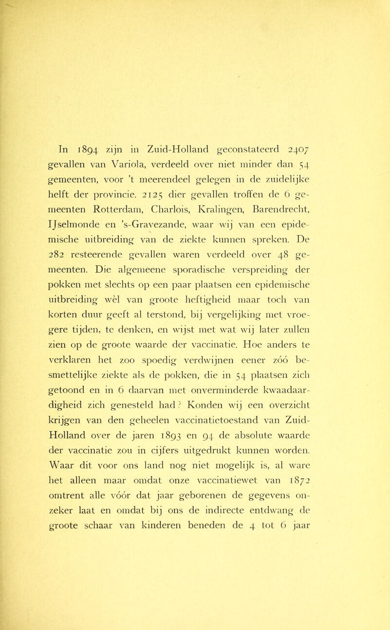 In 1894 zijn in Zuid-Holland geconstateerd 2407 gevallen van Variola, verdeeld over niet minder dan 54 gemeenten, voor ’t meerendeel gelegen in de zuidelijke helft der provincie. 2125 dier gevallen troffen de 6 ge- meenten Rotterdam, Charlois, Kralingen, Barendrecht, IJselmonde en ’s-Gravezande, waar wij van een epide- mische uitbreiding van de ziekte kunnen spreken. De 282 resteerende gevallen waren verdeeld over 48 ge- meenten. Die algemeene sporadische verspreiding der pokken met slechts op een paar plaatsen een epidemische uitbreiding wèl van groote heftigheid maar toch van korten duur geeft al terstond, bij vergelijking met vroe- gere tijden, te denken, en wijst met wat wij later zullen zien op de groote waarde der vaccinatie. Hoe anders te verklaren het zoo spoedig verdwijnen eener zóó be- smettelijke ziekte als de pokken, die 111 54 plaatsen zich getoond en in 6 daarvan met onverminderde kwaadaar- digheid zich genesteld had ? Konden wij een overzicht krijgen van den geheelen vaccinatietoestand van Zuid- Holland over de jaren 1893 en 94 de absolute waarde der vaccinatie zou in cijfers uitgedrukt kunnen worden. Waar dit voor ons land nog niet mogelijk is, al ware het alleen maar omdat onze vaccinatiewet van 1872 omtrent alle vóór dat jaar geborenen de gegevens on- zeker laat en omdat bij ons de indirecte entdwang de