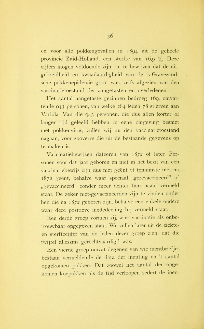 en voor alle pokkengevallen in iSg-j. uit de geheele provincie Zuid-Holland, een sterfte van 16,9 %. Deze cijfers mogen voldoende zijn om te bewijzen dat de uit- gebreidheid en kwaadaardigheid van de ’s-Gravezand- sche pokkenepidemie groot was, zelfs afgezien van den vaccinatietoestand der aangetasten en overledenen. Het aantal aangetaste gezinnen bedroeg 169, omvat- tende 943 personen, van welke 284 leden 78 stierven aan Variola. Van die 943 personen, die dus allen korter of langer tijd geleefd hebben in eene omgeving besmet met pokkenvirus, zullen wij nu den vaccinatietoestand nagaan, voor zooverre die uit de bestaande gegevens op te maken is. Vaccinatiebewijzen dateeren van 1872 of later. Per- sonen vóór dat jaar geboren en niet in het bezit van een vaccinatiebewijs zijn dus niet geënt of tenminste niet na 1872 geënt, behalve waar speciaal ,,gerevaccineerd” of „gevaccineerd” zonder meer achter hun naam vermeld staat. De zeker niet-gevaccineerden zijn te vinden onder hen die na 1872 geboren zijn, behalve een enkele oudere waar deze positieve mededeeling bij vermeld staat. Een derde groep vormen zij, wier vaccinatie als onbe- trouwbaar opgegeven staat. We zullen later uit de ziekte- en sterftecijfer van de leden dezer groep zien, dat die twijfel alleszins gerechtvaardigd was. Een vierde groep omvat degenen van wie inentbriefjes bestaan vermeldende de data der inenting en 't aantal opgekomen pokken. Dat zoowel het aantal der opge- komen koepokken als de tijd verloopen sedert de inen-