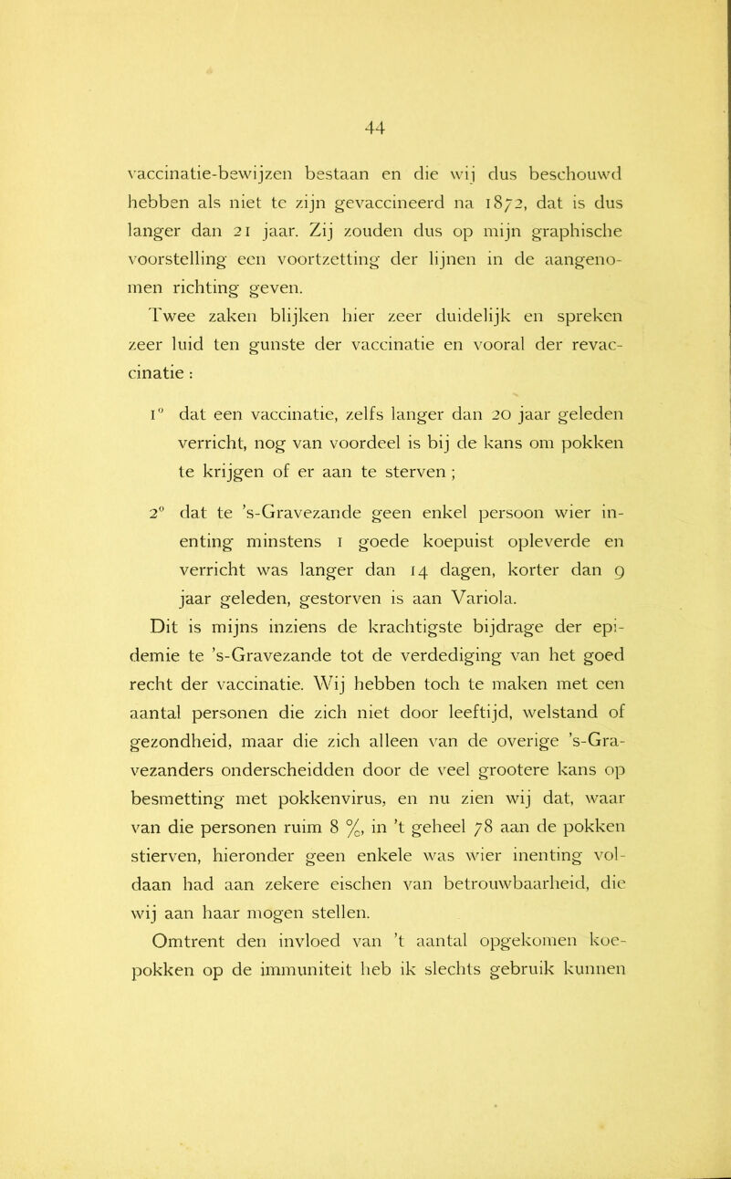 vaccinatie-bewijzen bestaan en die wij dus beschouwd hebben als niet te zijn gevaccineerd na 1872, dat is dus langer dan 21 jaar. Zij zouden dus op mijn graphische voorstelling een voortzetting* der lijnen in de aangeno- men richting geven. Twee zaken blijken hier zeer duidelijk en spreken zeer luid ten gunste der vaccinatie en vooral der revac- cinatie : 1° dat een vaccinatie, zelfs langer dan 20 jaar geleden verricht, nog van voordeel is bij de kans om pokken te krijgen of er aan te sterven ; 2® dat te ’s-Gravezande geen enkel persoon wier in- enting minstens i goede koepuist opleverde en verricht was langer dan 14 dagen, korter dan 9 jaar geleden, gestorven is aan Variola. Dit is mijns inziens de krachtigste bijdrage der epi- demie te ’s-Gravezande tot de verdediging van het goed recht der vaccinatie. Wij hebben toch te maken met een aantal personen die zich niet door leeftijd, welstand of gezondheid, maar die zich alleen van de overige ’s-Gra- vezanders onderscheidden door de veel grootere kans op besmetting met pokkenvirus, en nu zien wij dat, waar van die personen ruim 8 %, in ’t geheel 78 aan de pokken stierven, hieronder geen enkele was wier inenting vol- daan had aan zekere eischen van betrouwbaarheid, die wij aan haar mogen stellen. Omtrent den invloed van ’t aantal opgekomen koe- pokken op de immuniteit heb ik slechts gebruik kunnen