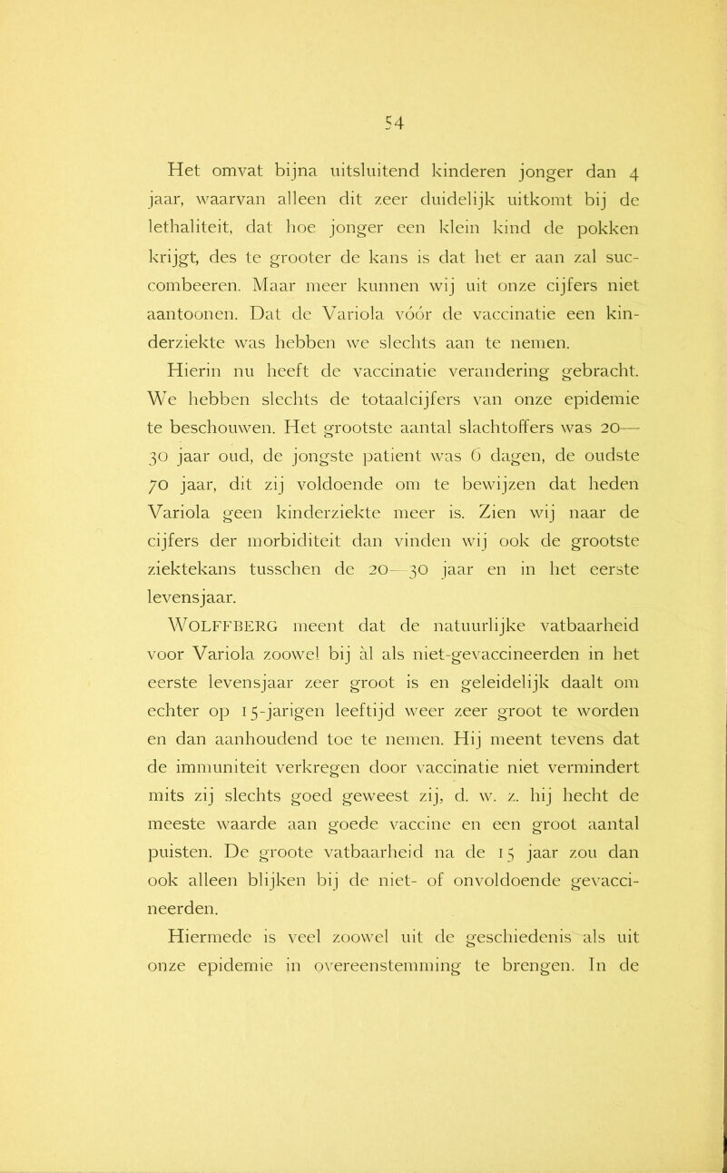 Het omvat bijna uitsluitend kinderen jonger dan 4 jaar, waarvan alleen dit zeer duidelijk uitkomt bij de lethaliteit, dat hoe jonger een klein kind de pokken krijgt, des te grooter de kans is dat het er aan zal suc- combeeren. Maar meer kunnen wij uit onze cijfers niet aantoon en. Dat de Variola vóór de vaccinatie een kin- derziekte was hebben we slechts aan te nemen. Hierin nu heeft de vaccinatie verandering gebracht. We hebben slechts de totaalcijfers van onze epidemie te beschouwen. Het grootste aantal slachtoffers was 20— 30 jaar oud, de jongste patiënt was 6 dagen, de oudste 70 jaar, dit zij voldoende om te bewijzen dat heden Variola geen kinderziekte meer is. Zien wij naar de cijfers der morbiditeit dan vinden wij ook de grootste ziektekans tusschen de 20- 30 jaar en in het eerste levensjaar. WOLFFBERG meent dat de natuurlijke vatbaarheid voor Variola zoowel bij al als niet-gevaccineerden in het eerste levensjaar zeer groot is en geleidelijk daalt om echter op 15-jarigen leeftijd weer zeer groot te worden en dan aanhoudend toe te nemen. Hij meent tevens dat de immuniteit verkregen door vaccinatie niet vermindert mits zij slechts goed geweest zij, d. w. z. hij hecht de meeste waarde aan goede vaccine en een groot aantal puisten. De groote vatbaarheid na de 15 jaar zou dan ook alleen blijken bij de niet- of onvoldoende gevacci- neerden. Hiermede is veel zoowel uit de geschiedenis als uit onze epidemie in overeenstemming te brengen. In de