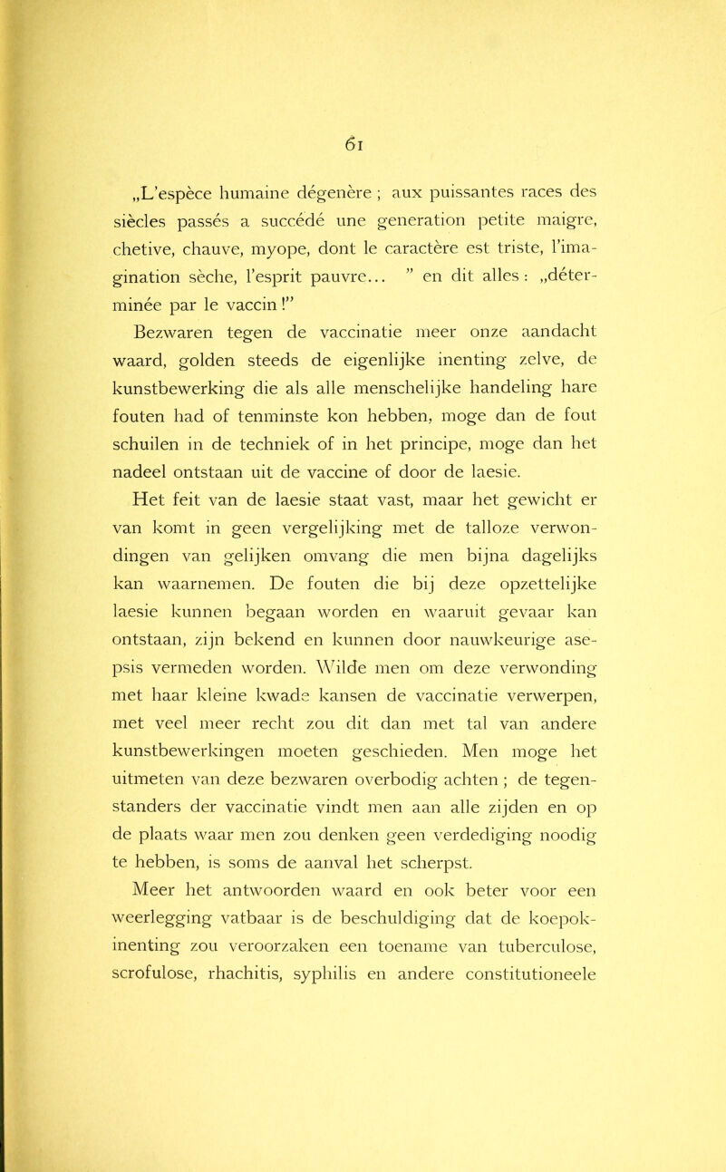 „L’espèce humaine dégénéré ; aux puissantes races des siècles passés a succédé une generation petite maigre, chetive, chauve, myope, dont Ie caractère est triste, Tima- gination sèche, 1’esprit pauvre... ” en dit alles: „déter- minée par Ie vaccin Bezwaren tegen de vaccinatie meer onze aandacht waard, golden steeds de eigenlijke inenting zelve, de kunstbewerking die als alle menschelijke handeling hare fouten had of tenminste kon hebben, moge dan de fout schuilen in de techniek of in het principe, moge dan het nadeel ontstaan uit de vaccine of door de laesie. Het feit van de laesie staat vast, maar het gewicht er van komt in geen vergelijking met de talloze verwon- dingen van gelijken omvang die men bijna dagelijks kan waarnemen. De fouten die bij deze opzettelijke laesie kunnen begaan worden en waaruit gevaar kan ontstaan, zijn bekend en kunnen door nauwkeurige ase- psis vermeden worden. Wilde men om deze verwonding met haar kleine kwade kansen de vaccinatie verwerpen, met veel meer recht zou dit dan met tal van andere kunstbewerkingen moeten geschieden. Men moge het uitmeten van deze bezwaren overbodig achten; de tegen- standers der vaccinatie vindt men aan alle zijden en op de plaats waar men zou denken geen verdediging noodig te hebben, is soms de aanval het scherpst. Meer het antwoorden waard en ook beter voor een weerlegging vatbaar is de beschuldiging dat de koepok- inenting zou veroorzaken een toename van tuberculose, scrofulose, rhachitis, syphilis en andere constitutioneele