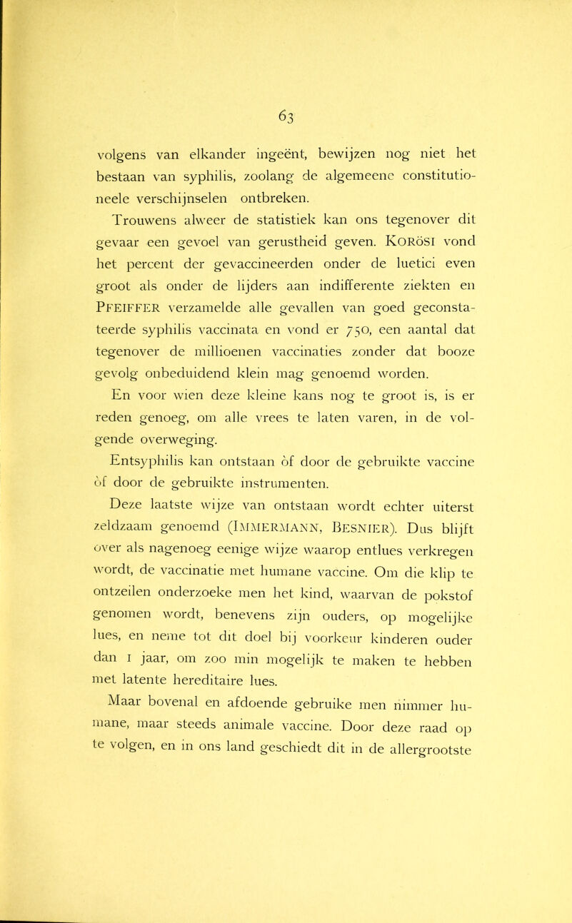 volgens van elkander ingeënt, bewijzen nog niet het bestaan van syphilis, zoolang de algemeene constitutio- neele verschijnselen ontbreken. Trouwens alweer de statistiek kan ons tegenover dit gevaar een gevoel van gerustheid geven. KORöSI vond het percent der gevaccineerden onder de luetici even groot als onder de lijders aan indifferente ziekten en Pfeiffer verzamelde alle gevallen van goed geconsta- teerde syphilis vaccinata en vond er 750, een aantal dat tegenover de millioenen vaccinaties zonder dat booze gevolg onbeduidend klein mag genoemd worden. En voor wien deze kleine kans nog te groot is, is er reden genoeg, om alle vrees te laten varen, in de vol- gende overweging. Entsyphilis kan ontstaan óf door de gebruikte vaccine óf door de gebruikte instrumenten. Deze laatste wijze van ontstaan wordt echter uiterst zeldzaam genoemd (Laimer.MANN, Besnier). Dus blijft over als nagenoeg eenige wijze waarop entlues verkregen wordt, de vaccinatie met humane vaccine. Om die klip te ontzeilen onderzoeke men het kind, waarvan de pokstof genomen wordt, benevens zijn ouders, op mogelijke lues, en neme tot dit doel bij voorkeur kinderen ouder dan I jaar, om zoo mm mogehjk te maken te hebben met latente hereditaire lues. Maar bovenal en afdoende gebruike men nimmer hu- mane, maar steeds animale vaccine. Door deze raad op