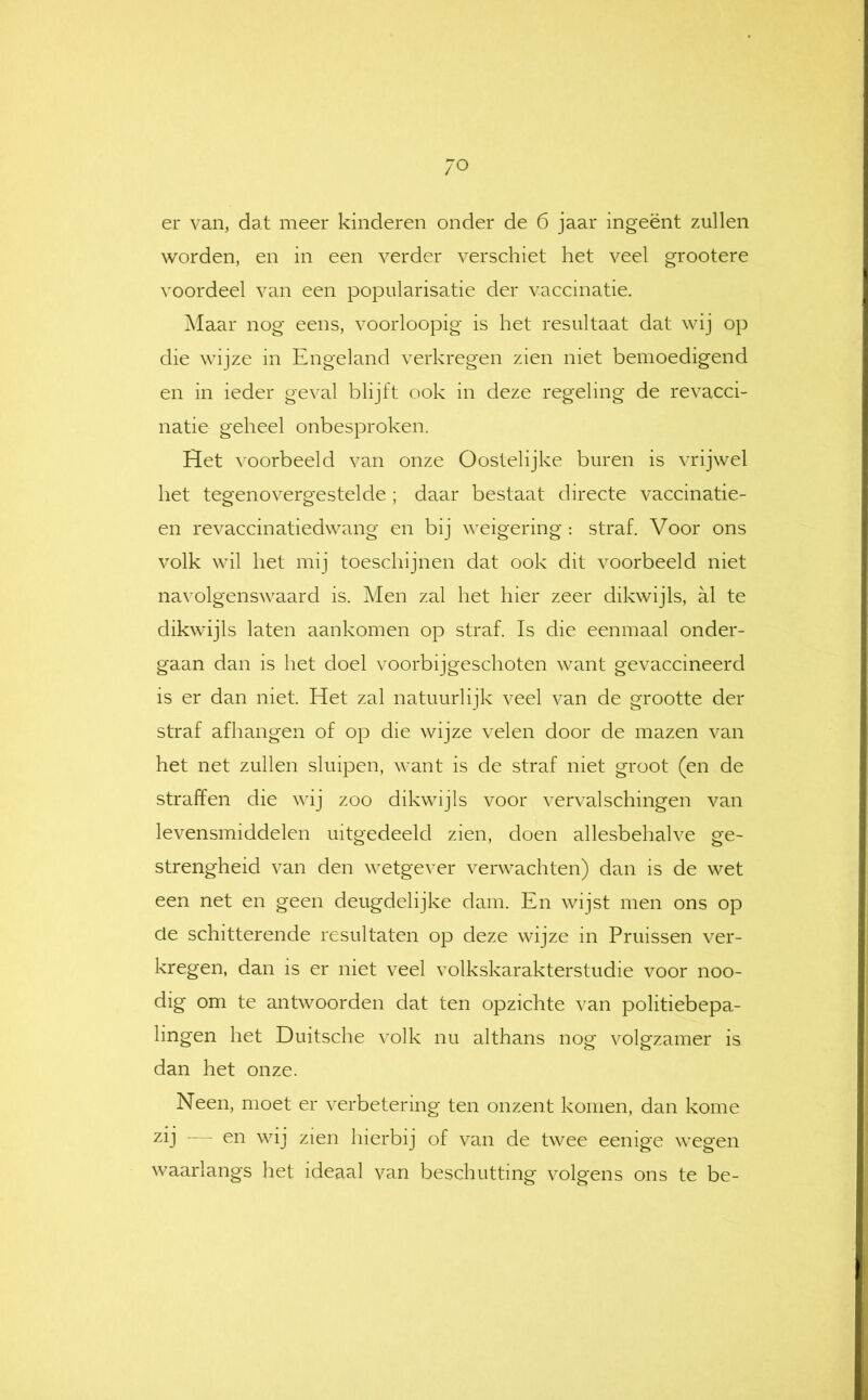 /O er van, dat meer kinderen onder de 6 jaar ingeënt zullen worden, en in een verder verschiet het veel grootere voordeel van een popularisatie der vaccinatie. Maar nog eens, voorloopig is het resultaat dat wij op die wijze in Engeland verkregen zien niet bemoedigend en in ieder geval blijft ook in deze regeling de revacci- natie geheel onbesproken. Het voorbeeld van onze Oostelijke buren is vrijwel het tegenovergestelde ; daar bestaat directe vaccinatie- en revaccinatiedwang en bij weigering : straf. Voor ons volk wil het mij toeschijnen dat ook dit voorbeeld niet navolgenswaard is. Men zal het hier zeer dikwijls, al te dikwijls laten aankomen op straf. Is die eenmaal onder- gaan dan is het doel voorbijgeschoten want gevaccineerd is er dan niet. Het zal natuurlijk veel van de grootte der straf afhangen of op die wijze velen door de mazen van het net zullen sluipen, want is de straf niet groot (en de straffen die wij zoo dikwijls voor vervalschingen van levensmiddelen uitgedeeld zien, doen allesbehalve ge- strengheid van den wetgever verwachten) dan is de wet een net en geen deugdelijke dam. En wijst men ons op de schitterende resultaten op deze wijze in Pruissen ver- kregen, dan is er niet veel volkskarakterstudie voor noo- dig om te antwoorden dat ten opzichte van politiebepa- lingen het Duitsche volk nu althans nog volgzamer is dan het onze. Neen, moet er verbetering ten onzent komen, dan kome zij — en wij zien hierbij of van de twee eenige wegen waarlangs liet ideaal van beschutting volgens ons te be-