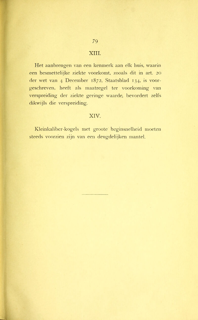 19 XIII. Het aanbrengen van een kenmerk aan elk huis, waarin een besmettelijke ziekte voorkomt, zooals dit in art. 20 der wet van 4 December 1872, Staatsblad 134, is voor- geschreven, heeft als maatregel ter voorkoming van verspreiding der ziekte geringe waarde, bevordert zelfs dikwijls die verspreiding. XIV. Kleinkaliber-kogels met groote beginsnelheid moeten steeds voorzien zijn van een deugdelijken mantel.