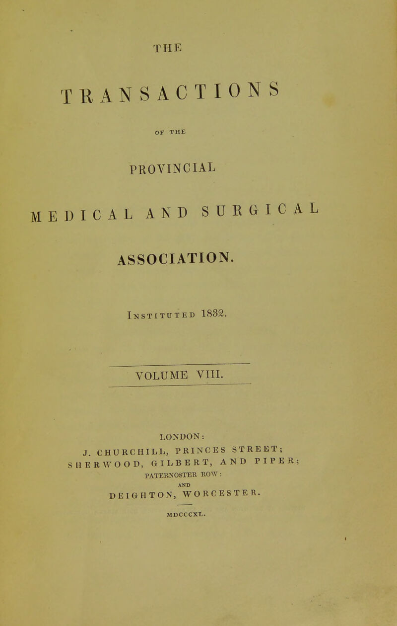 THE TRANSACTIONS OF THE PROVINCIAL MEDICAL AND SURGICAL ASSOCIATION. Instituted 1832. VOLUME VIIL LONDON: J. CHURCHILL, PRINCES STREET; SHERWOOD, GILBERT, AND PIPER; PATEKNOSTER BO^Y: AND DEIGHTON, WORCESTER. MDCCCXL.