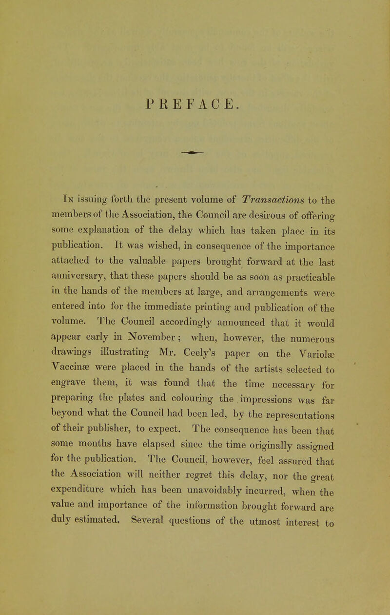 PREFACE. In issuing forth the present volume of Transactions to the members of the Association, the Council are desirous of offering some explanation of the delay which has taken place in its pubUcation, It was wished, in consequence of the importance attached to the valuable papers brought forward at the last anniversary, that these papers should be as soon as practicable in the hands of the members at large, and arrangements were entered into for the immediate printing and publication of the volume. The Council accordingly announced that it would appear early in November; when, however, the numerous drawings illustrating Mr. Ceely's paper on the Variolse Vaccinae were placed in the hands of the artists selected to engrave them, it was found that the time necessary for preparing the plates and colouring the impressions was far beyond what the Council had been led, by the representations of their publisher, to expect. The consequence has been that some months have elapsed since the time originally assigned for the publication. The Council, however, feel assured that the Association will neither regret this delay, nor the great expenditure which has been unavoidably incurred, when the value and importance of the information brought forward are duly estimated. Several questions of the utmost interest to