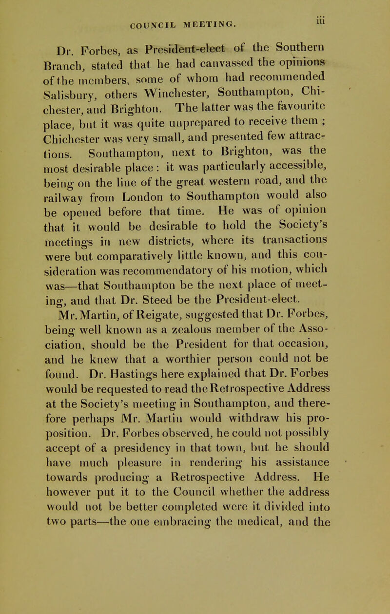 COUNCIL MEETING. Dr. Forbes, as President-elect of the Southern Branch, stated that he had canvassed the opinions of the members, some of whom had recommended Salisbury, others Winchester, Southampton, Chi- chester, and Brighton. The latter was the favourite place, but it was quite unprepared to receive them ; Chichester was very small, and presented few attrac- tions. Southampton, next to Brighton, was the most desirable place : it was particularly accessible, being on the line of the great western road, and the railway from London to Southampton would also be opened before that time. He was of opinion that it would be desirable to hold the Society's meetings in new districts, where its transactions were but comparatively little known, and this con- sideration was recommendatory of his motion, which was—that Southampton be the next place of meet- ing, and that Dr. Steed be the President-elect. Mr. Martin, of Reigate, suggested that Dr. Forbes, beins: well known as a zealous member of the Asso- ciation, should be the President for that occasion, and he knew that a worthier person could not be found. Dr. Hastings here explained that Dr. Forbes would be requested to read the Retrospective Address at the Society's meeting in Southampton, and there- fore perhaps Mr. Martin would withdraw his pro- position. Dr. Forbes observed, he could not possibly accept of a presidency in that town, but he should have much pleasure in rendering his assistance towards producing a Retrospective Address. He however put it to the Council whether the address would not be better completed were it divided into two parts—the one embracing the medical, and the