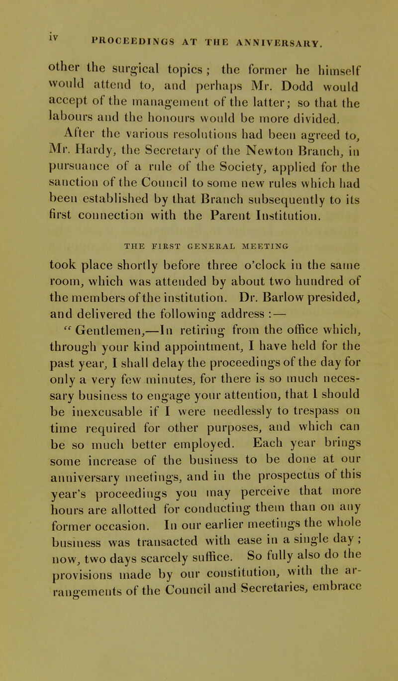 PROCEEDINGS AT THE ANNIVERSARY. other the surj^ical topics ; the former he himself would attend to, and perha|)s Mr. Dodd would accept of the mauagenieiit of the latter; so that the labours and the honours would be more divided. After the various resolutioris had been asrreed to, Mr. Hardy, the Secretary of the Newton Branch, in pursuance of a rule of the Society, applied for the sanction of the Council to some new rules which had been established by that Branch subsequently to its first connection with the Parent Institution. THE FIRST GENERAL MEETING took place shortly before three o'clock in the same room, which was attended by about two hundred of the members of the institution. Dr. Barlow presided, and delivered the following address :— •^^ Gentlemen,—In retiring from the office which, through your kind appointment, I have held for the past year, I shall delay the proceedings of the day for only a very few minutes, for there is so much neces- sary business to engage your attention, that I should be inexcusable if I were needlessly to trespass on time required for other purposes, and which can be so much better employed. Each year brings some increase of the business to be done at our anniversary meetings, and in the prospectus of this year's proceedings you may perceive that more hours are allotted for conducting them than on any former occasion. In our earlier meetings the whole business was transacted with ease in a single day ; now, two days scarcely suffice. So fully also do the provisions made by our constitution, with the ar- rangements of the Council and Secretaries, embrace