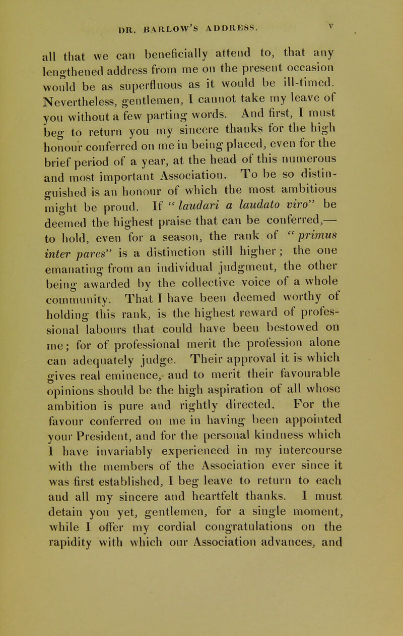all that we can beneficially attend to, that any lengthened address from me on the present occasion would be as superfluous as it would be ill-timed. Nevertheless, gentlemen, I cannot take my leave of you without a few parting words. And first, I must beg to return you my sincere thanks for the high honour conferred on me in being placed, even for the brief period of a year, at the head of this numerous and most important Association. To be so distin- guished is an honour of which the most ambitious might be proud. If  laudari a laudato viro be deemed the highest praise that can be conferred,— to hold, even for a season, the rank of primus inter pares is a distinction still higher; the one emanating from an individual judgment, the other being awarded by the collective voice of a whole community. That I have been deemed worthy of holding this rank, is the highest reward of profes- sional labours that could have been bestowed on me; for of professional merit the profession alone can adequately judge. Their approval it is which gives real eminence, and to merit their favourable opinions should be the high aspiration of all whose ambition is pure and rightly directed. For the favour conferred on me in having been appointed your President, and for the personal kindness which 1 have invariably experienced in my intercourse with the members of the Association ever since it was first established, I beg leave to return to each and all my sincere and heartfelt thanks. I must detain you yet, gentlemen, for a single moment, while I offer my cordial congratulations on the rapidity with which our Association advances, and