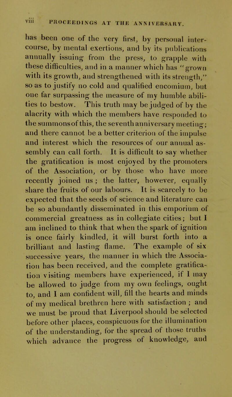 has been one of the very first, by personal inter- con rse, by mental exertions, and by its pnblications annually issuin*^ from the press, to grapple with these difficulties, and in a manner which has ''grown with its growth, and strengthened with its strength, so as to justify no cold and qualified encomium, but one far surpassing the measure of my humble abili- ties to bestow. This truth may be judged of by the alacrity with which the members have responded to the summons of this, the seventh anniversary meeting; and there cannot be a better criterion of the impulse and interest which the resources of our annual as- sembly can call forth. It is difficult to say whether the gratification is most enjoyed by the promoters of the Association, or by those who have more recently joined us; the latter, however, equally share the fruits of our labours. It is scarcely to be expected that the seeds of science and literature can be so abundantly disseminated in this emporium of commercial greatness as in collegiate cities; but I am inclined to think that when the spark of ignition is once fairly kindled, it will burst forth into a brilliant and lastirjg flame. The example of six successive years, the manner in which the Associa- tion has been received, and the complete gratifica- tion visiting members have experienced, if I may be allowed to judge from my own feelings, ought to, and I am confident will, fill the hearts and minds of my medical brethren here with satisfaction ; and we must be proud that Liverpool should be selected before other places, conspicuous for the illumination of the understanding, for the spread of those truths which advance the progress of knowledge, and