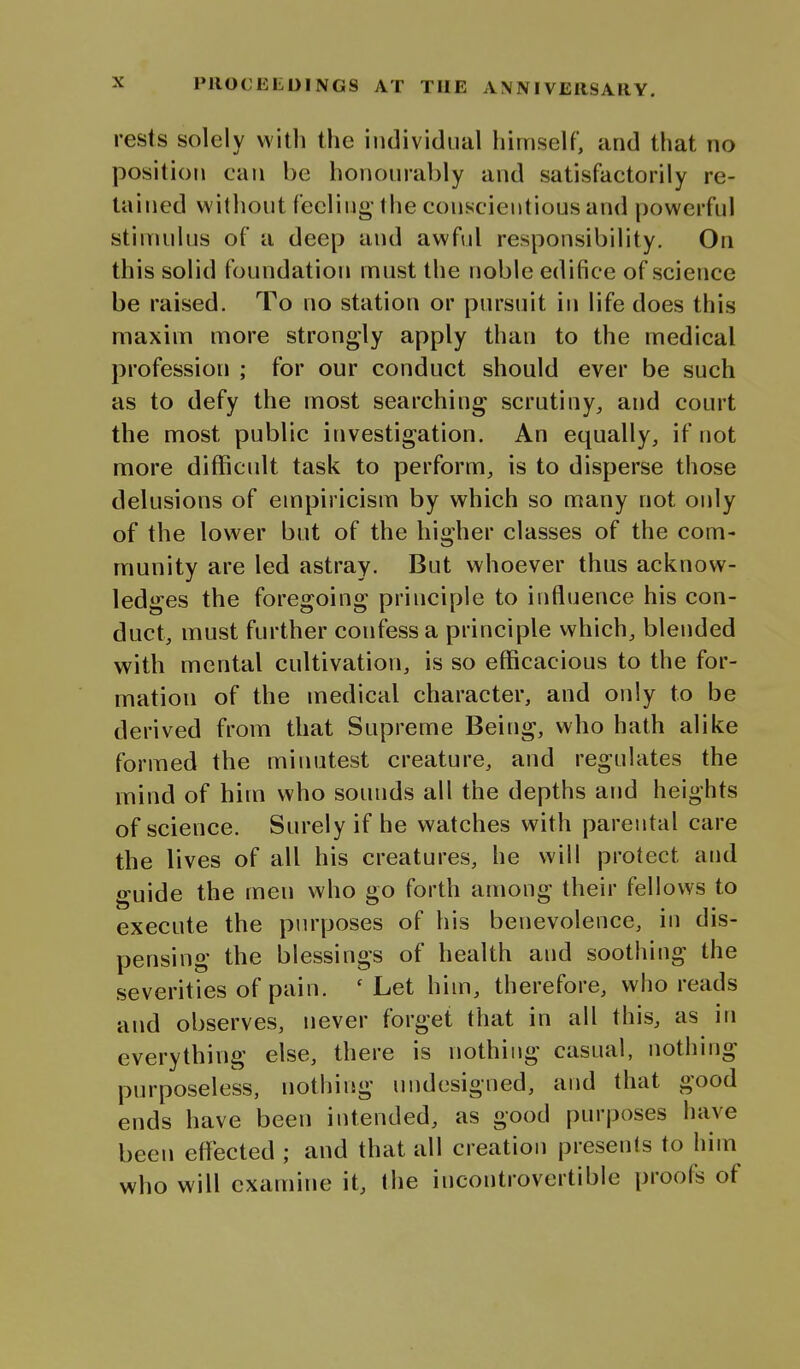 rests solely with the individual himself, and that no position can be honourably and satisfactorily re- tained without feeling' the conscientious and powerful stimulus of a deep and awful responsibility. On this solid foundation must the noble edifice of science be raised. To no station or pursuit in life does this maxim more strongly apply than to the medical profession ; for our conduct should ever be such as to defy the most searching scrutiny, and court the most public investigation. An equally, if not more difficult task to perform, is to disperse those delusions of empiricism by which so many not only of the lower but of the higher classes of the com- munity are led astray. But whoever thus acknow- ledges the foregoing principle to influence his con- duct, must further confess a principle which, blended with mental cultivation, is so efficacious to the for- mation of the medical character, and only to be derived from that Supreme Being, who hath alike formed the minutest creature, and regulates the mind of him who sounds all the depths and heights of science. Surely if he watches with parental care the lives of all his creatures, he will protect and guide the men who go forth among their fellows to execute the purposes of his benevolence, in dis- pensing the blessings of health and soothing the severities of pain. 'Let him, therefore, who reads and observes, never forget that in all this, as in everything else, there is nothing casual, nothing purposeless, nothing undesigned, and that good ends have been intended, as good purposes have been effected ; and that all creation presents to him who will examine it, the incontrovertible proofs of