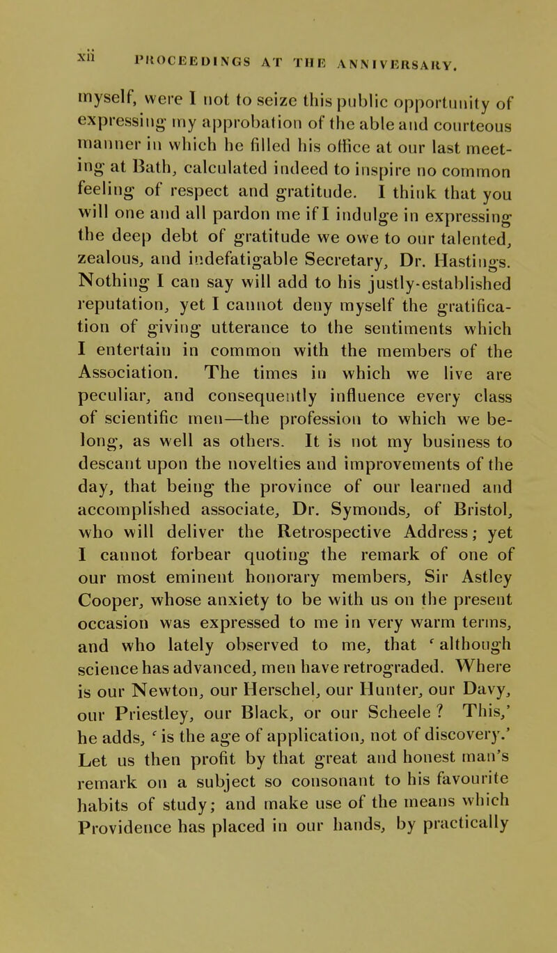 myself, were I not to seize this j3ijblic ojoportunity of expressing tny approbalion of the able and conrteous manner in which he filled his otfice at onr last meet- ing at Bath, calculated indeed to inspire no common feeling of respect and gratitude. I think that you will one and all pardon me if I indulge in expressing the deep debt of gratitude we owe to our talented, zealous, and indefatigable Secretary, Dr. Hastings. Nothing I can say will add to his justly-established reputation, yet I cannot deny myself the gratifica- tion of giving utterance to the sentiments which I entertain in common with the members of the Association. The times in which we live are peculiar, and consequently influence every class of scientific men—the profession to which we be- long, as well as others. It is not my business to descant upon the novelties and improvements of the day, that being the province of our learned and accomplished associate. Dr. Symonds, of Bristol, who will deliver the Retrospective Address; yet I cannot forbear quoting the remark of one of our most eminent honorary members. Sir Astley Cooper, whose anxiety to be with us on the present occasion was expressed to me in very warm terms, and who lately observed to me, that ' although science has advanced, men have retrograded. Where is our Newton, our Herschel, our Hunter, our Davy, our Priestley, our Black, or our Scheele ? This,' he adds, ' is the age of application, not of discovery.' Let us then profit by that great and honest man's remark on a subject so consonant to his favourite habits of study; and make use of the means which Providence has placed in our hands, by practically