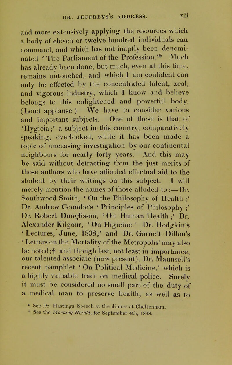 and more extensively applying the resources which a body of eleven or twelve hundred individuals can command, and which has not inaptly been denomi- nated ' The Parliament of the Profession.'* Much has already been done, but much, even at this time, remains untouched, and which I am confident can only be effected by the concentrated talent, zeal, and vigorous industry, which I know and believe belongs to this enlightened and powerful body. (Loud applause.) We have to consider various and important subjects. One of these is that of 'Hygieia;' a subject in this country, comparatively speaking, overlooked, while it has been made a topic of unceasing investigation by our continental neighbours for nearly forty years. And this may be said without detracting from the just merits of those authors who have aflfbrded effectual aid to the student by their writings on this subject. I will merely mention the names of those alluded to:—Dr. Southwood Smith, ' On the Philosophy of Health Dr. Andrew Coombe's ' Principles of Philosophy ;* Dr. Robert Dunglisson, ' On Human HealthDr. Alexander Kilgour, * On Higieine.' Dr. Hodgkin's 'Lectures, June, 1838;' and Dr. Garnett Dillon's 'Letters on,the Mortality of the Metropolis' may also be noted ;f and though last, not least in importance, our talented associate (now present). Dr. Maunsell's recent pamphlet ' On Political Medicine,' which is a highly valuable tract on medical police. Surely it must be considered no small part of the duty of a medical man to preserve health, as well as to * See Dr. Hastings' Speech at the dinner at Cheltenham, t See the Morning Herald, for September 4th, 1838.