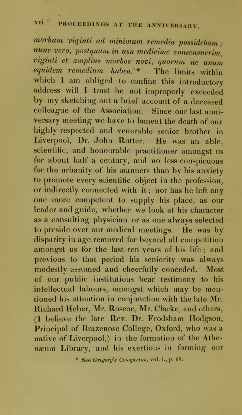 morbum viginli ad minimum remedia possidebam; nunc vero, poslquam in usu medicince consemuerim, viginli et ainplius morbos novi, quorum ne unum equidem remedium habeo.'* The limits within which I am obliged to confine this introductory address will I trust be not improperly exceeded by my sketching out a brief account of a deceased colleague of the Association. Since our last anni- versary meeting we have to lament the death of our highly-respected and venerable senior brother in Liverpool, Dr. John Rutter. He was an able, scientific, and honourable practitioner amongst us for about half a century, and no less conspicuous for the urbanity of his manners than by his anxiety to promote every scientific object in the profession, or indirectly connected with it; nor has he left any one more competent to supply his place, as our leader and guide, whether we look at his character as a consulting physician or as one always selected to preside over our medical meetings. He was by disparity in age removed far beyond all competition amongst us for the last ten years of his life; and previous to that period his seniority was always modestly assumed and cheerfully conceded. Most of our public institutions bear testimony to his intellectual labours, amongst which may be men- tioned his attention in conjunction with the late Mr. Richard Heber, Mr. Roscoe, Mr. Clarke, and others, (I believe the late Rev. Dr. Prodsham Hodgson, Principal of Brazenose College, Oxford, who was a native of Liverpool,) in the formation of the Athe- naeum Library, and his exertions in forming our * See Gregory's Conspectus, vol. i., p. 69.
