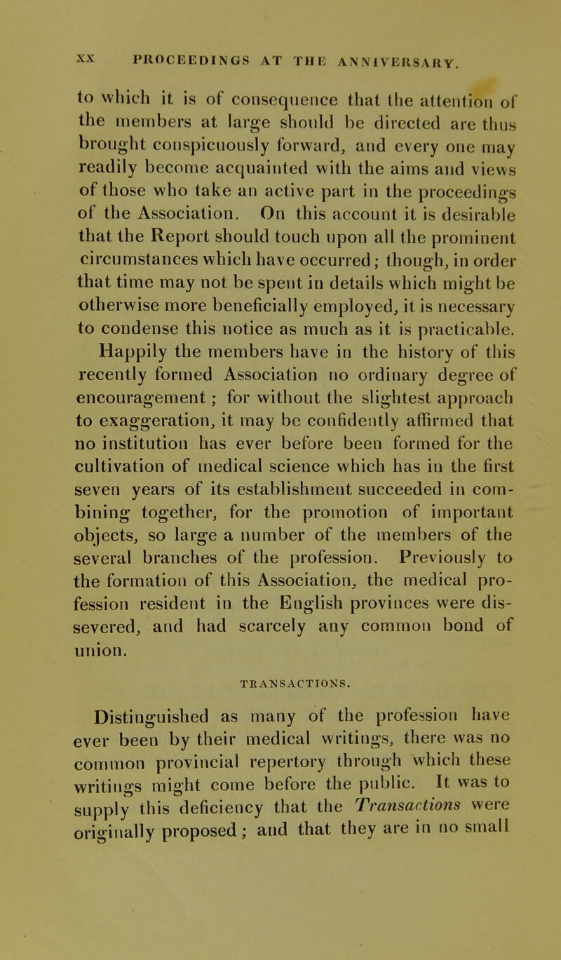 to which it is of consequence that the attention of the members at large should be directed are thus brought conspicuously forward, and every one may readily become acquainted with the aims and views of those who take an active part in the proceedings of the Association. On this account it is desirable that the Report should touch upon all the prominent circumstances which have occurred; though, in order that time may not be spent in details which might be otherwise more beneficially employed, it is necessary to condense this notice as much as it is practicable. Happily the members have in the history of this recently formed Association no ordinary degree of encouragement; for without the slightest approach to exaggeration, it may be confidently affirmed that no institution has ever before been formed for the cultivation of medical science which has in the first seven years of its establishment succeeded in com- bining together, for the promotion of important objects, so large a number of the members of the several branches of the profession. Previously to the formation of this Association, the medical pro- fession resident in the English provinces were dis- severed, and had scarcely any common bond of union. TBA50SACTIONS. Distinguished as many of the profession have ever been by their medical writings, there was no common provincial repertory through which these writings might come before the public. It was to supply this deficiency that the Transactions were originally proposed; and that they are in no small