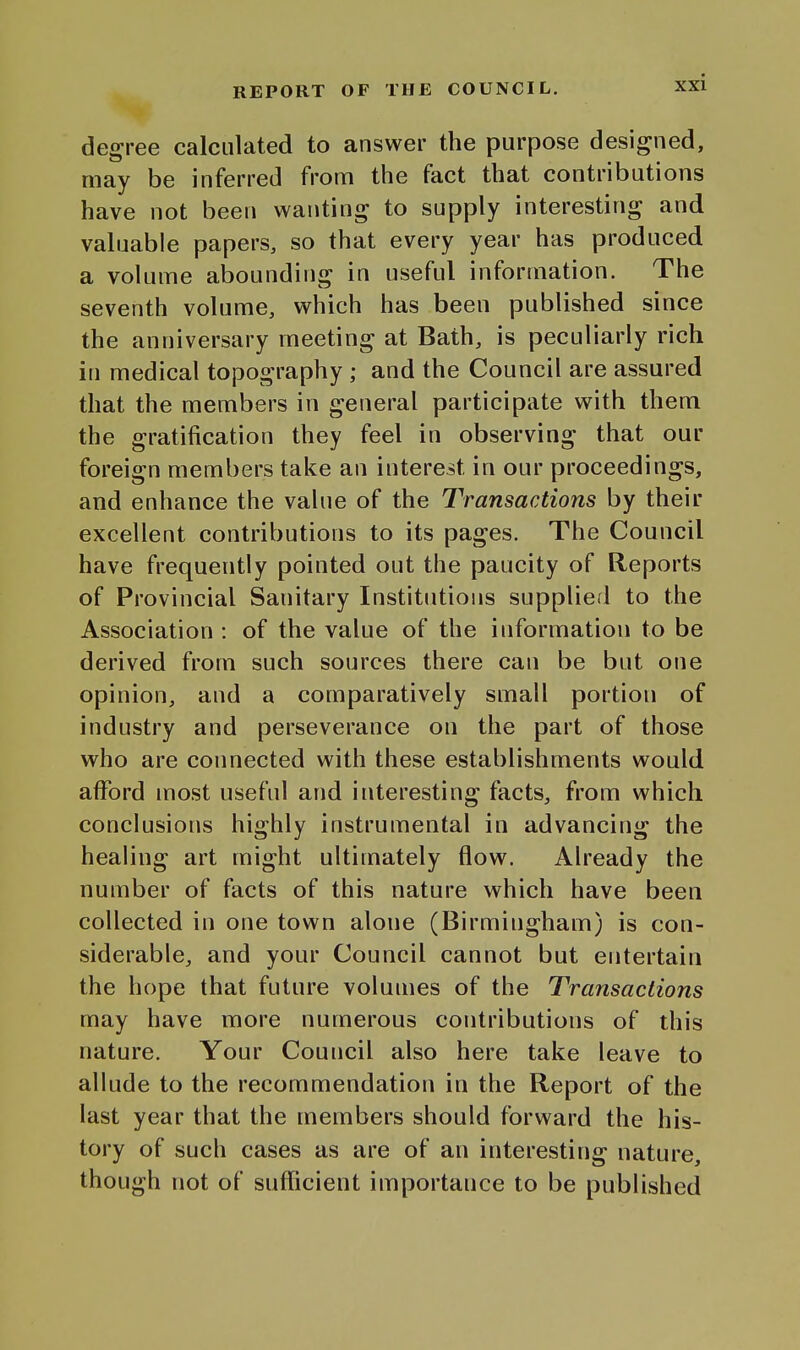 degree calculated to answer the purpose designed, may be inferred from the fact that contributions have not been wanting to supply interesting and valuable papers, so that every year has produced a volume abounding in useful information. The seventh volume, which has been published since the anniversary meeting at Bath, is peculiarly rich in medical topography ; and the Council are assured that the members in general participate with them the gratification they feel in observing that our foreign members take an interest in our proceedings, and enhance the value of the Transactions by their excellent contributions to its pages. The Council have frequently pointed out the paucity of Reports of Provincial Sanitary Institutions supplied to the Association : of the value of the information to be derived from such sources there can be but one opinion, and a comparatively small portion of industry and perseverance on the part of those who are connected with these establishments would afford most useful and interesting facts, from which conclusions highly instrumental in advancing the healing art might ultimately flow. Already the number of facts of this nature which have been collected in one town alone (Birmingham) is con- siderable, and your Council cannot but entertain the hope that future volumes of the Transactions may have more numerous contributions of this nature. Your Council also here take leave to allude to the recommendation in the Report of the last year that the members should forward the his- tory of such cases as are of an interesting nature, though not of sufficient importance to be published