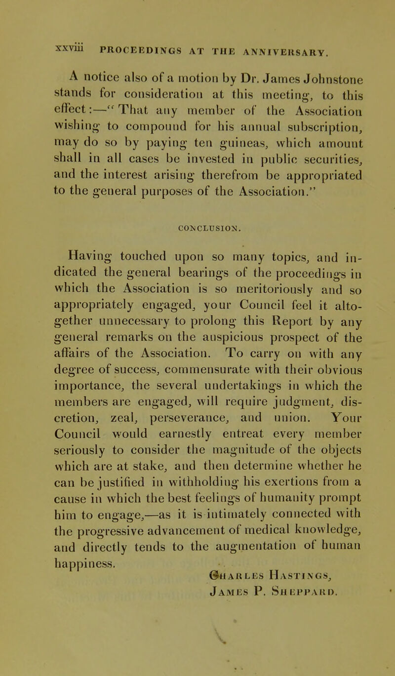 A notice also of a motion by Dr. James Johnstone stands for consideration at this meeting, to this effect:—That any member of the Association wishing- to compound for his annual subscription, may do so by paying ten guineas, which amount shall in all cases be invested in public securities, and the interest arising therefrom be appropriated to the general purposes of the Association. COMCLUSION. Having touched upon so many topics, and in- dicated the general bearings of the proceedings in which the Association is so meritoriously and so appropriately engaged, your Council feel it alto- gether unnecessary to prolong this Report by any general remarks on the auspicious prospect of the affairs of the Association. To carry on with any degree of success, commensurate with their obvious importance, the several undertakings in which the members are engaged, will require judgment, dis- cretion, zeal, perseverance, and union. Your Council would earnestly entreat every member seriously to consider the magnitude of the objects which are at stake, and then determine whether he can be justified in withholding his exertions from a cause in which the best feelings of humanity prompt him to engage,—as it is intimately connected with the progressive advancement of medical knowledge, and directly tends to the augmentation of human happiness. G^HARLEs Hastings, James P. Shl;ppakd.