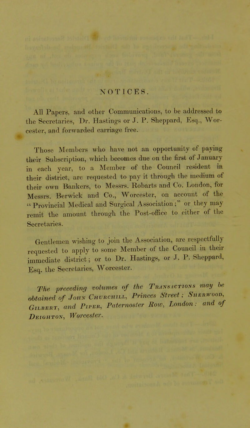 NOTICES. All Papers, and other Communications, to be addressed to the Secretaries, Dr. Hastings or J. P. Sheppard, Esq., Wor- cester, and forwarded carriage free. Those Members who have not an opportunity of paying their Subscription, which becomes due on the first of J anuary in each year, to a Member of the Council resident in their district, are requested to pay it through the medium of their own Bankers, to Messrs. Robarts and Co. London, for Messrs. Berwick and Co., Worcester, on account of the  Provincial Medical and Surgical Association or they may remit the amount through the Post-office to either of the Secretaries. Gentlemen wishing to join the Association, are respectfully requested to apply to some Member of the Council in their immediate district; or to Dr. Hastings, or J. P. Sheppard, Esq. the Secretaries, Worcester. The preceding volumes of the Transactions may be obtained of John Churchill, Princes Street; Shehwoov Gilbert, and Piper, Paternoster Row, London: and of Deighton, Worcester.